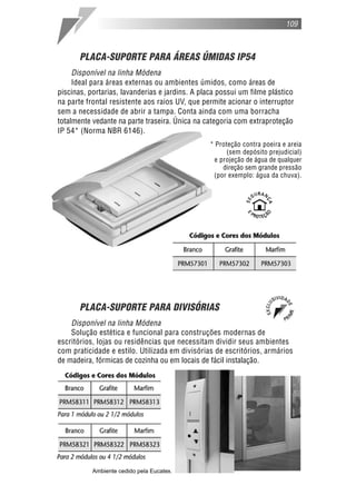 109



       PLACA-SUPORTE PARA ÁREAS ÚMIDAS IP54
     Disponível na linha Módena
     Ideal para áreas externas ou ambientes úmidos, como áreas de
piscinas, portarias, lavanderias e jardins. A placa possui um filme plástico
na parte frontal resistente aos raios UV, que permite acionar o interruptor
sem a necessidade de abrir a tampa. Conta ainda com uma borracha
totalmente vedante na parte traseira. Única na categoria com extraproteção
IP 54* (Norma NBR 6146).
                                                 * Proteção contra poeira e areia
                                                       (sem depósito prejudicial)
                                                  e projeção de água de qualquer
                                                     direção sem grande pressão
                                                  (por exemplo: água da chuva).




       PLACA-SUPORTE PARA DIVISÓRIAS
    Disponível na linha Módena
    Solução estética e funcional para construções modernas de
escritórios, lojas ou residências que necessitam dividir seus ambientes
com praticidade e estilo. Utilizada em divisórias de escritórios, armários
de madeira, fórmicas de cozinha ou em locais de fácil instalação.




           Ambiente cedido pela Eucatex.
 
