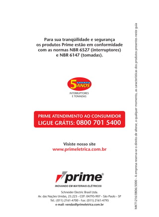 MKT1216/0806/5000 - A empresa reserva-se o direito de alterar, a qualquer momento, as características dos produtos presentes neste guia
    Para sua tranqüilidade e segurança
os produtos Prime estão em conformidade
 com as normas NBR 6527 (interruptores)
          e NBR 6147 (tomadas).




PRIME ATENDIMENTO AO CONSUMIDOR
LIGUE GRÁTIS: 0800 701 5400


                   Visiste nosso site
           www.primeletrica.com.br




                  Schneider Electric Brasil Ltda.
Av. das Nações Unidas, 23.223 - CEP: 04795-907 - São Paulo - SP
         Tel.: (011) 2161-4700 - Fax: (011) 2161-4795
              e-mail: vendas@primeletrica.com.br
 