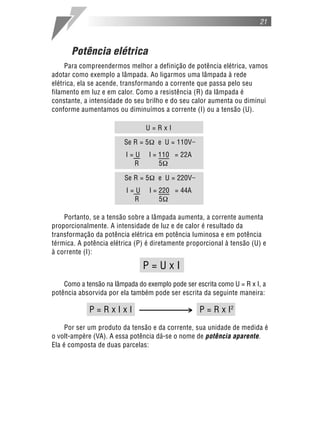 21



      Potência elétrica
     Para compreendermos melhor a definição de potência elétrica, vamos
adotar como exemplo a lâmpada. Ao ligarmos uma lâmpada à rede
elétrica, ela se acende, transformando a corrente que passa pelo seu
filamento em luz e em calor. Como a resistência (R) da lâmpada é
constante, a intensidade do seu brilho e do seu calor aumenta ou diminui
conforme aumentamos ou diminuímos a corrente (I) ou a tensão (U).

                                U=RxI

                         Se R = 5     e U = 110V
                         I=U        I = 110 = 22A
                           R            5

                         Se R = 5     e U = 220V
                         I=U        I = 220 = 44A
                           R            5

    Portanto, se a tensão sobre a lâmpada aumenta, a corrente aumenta
proporcionalmente. A intensidade de luz e de calor é resultado da
transformação da potência elétrica em potência luminosa e em potência
térmica. A potência elétrica (P) é diretamente proporcional à tensão (U) e
à corrente (I):

                               P=UxI
    Como a tensão na lâmpada do exemplo pode ser escrita como U = R x I, a
potência absorvida por ela também pode ser escrita da seguinte maneira:

            P=RxIxI                            > P = R x I2
     Por ser um produto da tensão e da corrente, sua unidade de medida é
o volt-ampère (VA). A essa potência dá-se o nome de potência aparente.
Ela é composta de duas parcelas:
 