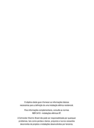 2




        O objetivo deste guia é fornecer as informações básicas
  necessárias para a definição de uma instalação elétrica residencial.

        Para informações complementares, consulte as normas
                  NBR 5410 - instalações elétricas BT.

A Schneider Electric Brasil não pode ser responsabilizada por quaisquer
 problemas, tais como perdas e danos, prejuízos e lucros cessantes
   decorrentes de projetos e instalações desenvolvidos por terceiros.
 