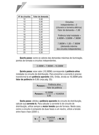35



  Nº de circuitos   Fator de demanda
        12                 0,48
        13                 0,46                              Circuitos
        14                 0,45                        independentes = 2
        15                 0,44                   (chuveiro e torneira elétrica)
        16                 0,43                     Fator de demanda = 1,00
        17                 0,40
        18                 0,41
                                                    Potência total instalada =
        19                 0,40
                                                   4.400W + 3.500W = 7.900W
        20                 0,40
        21                 0,39
        22                 0,39
                                                   7.900W x 1,00 = 7.900W
        23                 0,39                       (demanda máxima
        24                 0,38                   dos circuitos independentes)
        25                 0,38

    Quarto passo: some os valores das demandas máximas de iluminação,
pontos de tomada e circuitos independentes.

                       2.400W + 7.900W = 10.300W

    Quinto passo: esse valor (10.300W) corresponde à potência ativa
instalada no circuito de distribuição. Para encontrar a corrente é preciso
transformá-la em potência aparente (VA). Então, divida os 10.300W pelo
fator de potência de 0,95 (veja pág. 23):

                                        Potência ativa
                       PAPARENTE =
                                       Fator de potência

                                   10.300W
                     PAPARENTE =               = 10.843VA
                                       0,95

     Sexto passo: obtida a potência aparente do circuito de distribuição,
calcule sua corrente Ic. Para calcular a corrente Ic do circuito de
distribuição, utilize sempre a maior tensão que ele fornece. Neste caso,
como o circuito é composto de duas fases e um neutro, utilize a tensão
entre fase e fase (220V~).

                            P          10.843VA
                     Ic =       Ic =               = 49,3A
                            U            220V~
 