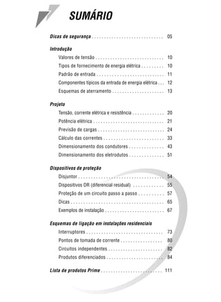 SUMÁRIO                                                                       3



Dicas de segurança . . . . . . . . . . . . . . . . . . . . . . . . . . . . . 05

Introdução
     Valores de tensão . . . . . . . . . . . . . . . . . . . . . . . . . . . . 10
     Tipos de fornecimento de energia elétrica . . . . . . . . . 10
     Padrão de entrada . . . . . . . . . . . . . . . . . . . . . . . . . . . 11
     Componentes típicos da entrada de energia elétrica . . . 12
     Esquemas de aterramento . . . . . . . . . . . . . . . . . . . . . 13

Projeto
     Tensão, corrente elétrica e resistência . . . . . . . . . . . . . 20
     Potência elétrica . . . . . . . . . . . . . . . . . . . . . . . . . . . . . 21
     Previsão de cargas . . . . . . . . . . . . . . . . . . . . . . . . . . . 24
     Cálculo das correntes . . . . . . . . . . . . . . . . . . . . . . . . 33
     Dimensionamento dos condutores . . . . . . . . . . . . . . 43
     Dimensionamento dos eletrodutos . . . . . . . . . . . . . . 51

Dispositivos de proteção
     Disjuntor . . . . . . . . . . . . . . . . . . . . . . . . . . . . . . . . . . 54
     Dispositivos DR (diferencial residual) . . . . . . . . . . . . 55
     Proteção de um circuito passo a passo . . . . . . . . . . 57
     Dicas . . . . . . . . . . . . . . . . . . . . . . . . . . . . . . . . . . . . . 65
     Exemplos de instalação . . . . . . . . . . . . . . . . . . . . . . . . 67

Esquemas de ligação em instalações residenciais
     Interruptores . . . . . . . . . . . . . . . . . . . . . . . . . . . . . . .   73
     Pontos de tomada de corrente . . . . . . . . . . . . . . . . .                80
     Circuitos independentes . . . . . . . . . . . . . . . . . . . . . .           82
     Produtos diferenciados . . . . . . . . . . . . . . . . . . . . . . . 84

Lista de produtos Prime . . . . . . . . . . . . . . . . . . . . . . . . . 111
 