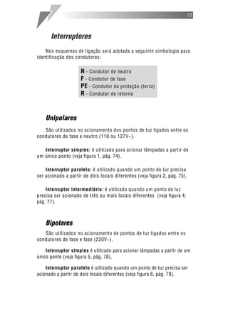 73



      Interruptores
    Nos esquemas de ligação será adotada a seguinte simbologia para
identificação dos condutores:

                     N - Condutor de neutro
                     F - Condutor de fase
                     PE - Condutor de proteção (terra)
                     R - Condutor de retorno


    Unipolares
   São utilizados no acionamento dos pontos de luz ligados entre os
condutores de fase e neutro (110 ou 127V~).

   Interruptor simples: é utilizado para acionar lâmpadas a partir de
um único ponto (veja figura 1, pág. 74).

    Interruptor paralelo: é utilizado quando um ponto de luz precisa
ser acionado a partir de dois locais diferentes (veja figura 2, pág. 75).

    Interruptor intermediário: é utilizado quando um ponto de luz
precisa ser acionado de três ou mais locais diferentes (veja figura 4,
pág. 77).



    Bipolares
   São utilizados no acionamento de pontos de luz ligados entre os
condutores de fase e fase (220V~).

    Interruptor simples é utilizado para acionar lâmpadas a partir de um
único ponto (veja figura 5, pág. 78).

    Interruptor paralelo é utilizado quando um ponto de luz precisa ser
acionado a partir de dois locais diferentes (veja figura 6, pág. 79).
 