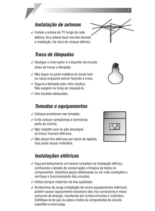 7



  Instalação de antenas
[ Instale a antena de TV longe da rede
  elétrica. Se a antena tocar nos fios durante
  a instalação, há risco de choque elétrico.


  Troca de lâmpadas
[ Desligue o interruptor e o disjuntor do circuito
  antes de trocar a lâmpada.

[ Não toque na parte metálica do bocal nem
  na rosca enquanto estiver fazendo a troca.
[ Segure a lâmpada pelo vidro (bulbo).
  Não exagere na força ao rosqueá-la.
[ Use escadas adequadas.

  Tomadas e equipamentos
[ Coloque protetores nas tomadas.
[ Evite colocar campainhas e luminárias
  perto da cortina.
[ Não trabalhe com os pés descalços
  ao trocar fusíveis elétricos.
[ Não passe fios elétricos por baixo de tapetes.
  Isso pode causar incêndios.


  Instalações elétricas
[ Faça periodicamente um exame completo na instalação elétrica,
  verificando o estado de conservação e limpeza de todos os
  componentes. Substitua peças defeituosas ou em más condições e
  verifique o funcionamento dos circuitos.
[ Utilize sempre materiais de boa qualidade.
[ Acréscimos de carga (instalação de novos equipamentos elétricos)
  podem causar aquecimento excessivo dos fios condutores e maior
  consumo de energia, resultando em curtos-circuitos e incêndios.
  Certifique-se de que os cabos e todos os componentes do circuito
  suportam a nova carga.
 