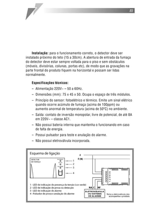85




    Instalação: para o funcionamento correto, o detector deve ser
instalado próximo do teto (15 a 30cm). A abertura de entrada da fumaça
do detector deve estar sempre voltada para o piso e sem obstáculos
(móveis, divisórias, colunas, portas etc), de modo que as gravações na
parte frontal do produto fiquem na horizontal e possam ser lidas
normalmente.

    Especificações técnicas:
    – Alimentação 220V~ – 50 a 60Hz.
    – Dimensões (mm): 75 x 45 x 50. Ocupa o espaço de três módulos.
    – Princípio do sensor: fotoelétrico e térmico. Emite um sinal elétrico
      quando ocorre acúmulo de fumaça (acima de 100ppm) ou
      aumento anormal de temperatura (acima de 50ºC) no ambiente.
    – Saída: contato de inversão monopolar, livre de potencial, de até 8A
      em 220V~ – classe AC1.
    – Não possui bateria interna que mantenha o funcionando em caso
      de falta de energia.
    – Possui pulsador para teste e anulação do alarme.
    – Não possui eletroválvula incorporada.
 