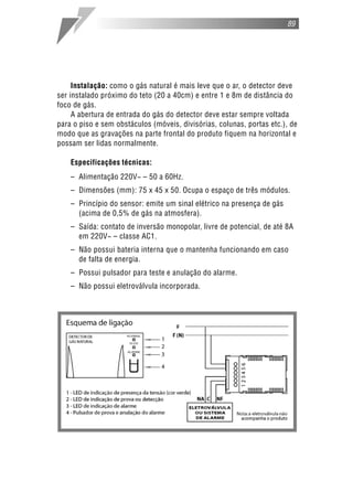 89




     Instalação: como o gás natural é mais leve que o ar, o detector deve
ser instalado próximo do teto (20 a 40cm) e entre 1 e 8m de distância do
foco de gás.
     A abertura de entrada do gás do detector deve estar sempre voltada
para o piso e sem obstáculos (móveis, divisórias, colunas, portas etc.), de
modo que as gravações na parte frontal do produto fiquem na horizontal e
possam ser lidas normalmente.

    Especificações técnicas:
    – Alimentação 220V~ – 50 a 60Hz.
    – Dimensões (mm): 75 x 45 x 50. Ocupa o espaço de três módulos.
    – Princípio do sensor: emite um sinal elétrico na presença de gás
      (acima de 0,5% de gás na atmosfera).
    – Saída: contato de inversão monopolar, livre de potencial, de até 8A
      em 220V~ – classe AC1.
    – Não possui bateria interna que o mantenha funcionando em caso
      de falta de energia.
    – Possui pulsador para teste e anulação do alarme.
    – Não possui eletroválvula incorporada.
 