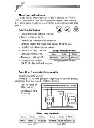 95



    Minicâmera preto e branco
    Fácil de instalar, esta minicâmera necessita somente de uma fonte de
12Vc.c. (aconselhamos o uso da fonte para minicâmera de vídeo Módena).
Deve-se interligar a minicâmera com o monitor, preferencialmente com cabo
coaxial.

    Especificações técnicas:
    – Foco automático na distância de até 8m.
    – Ângulo de abertura de 45º.
    – Resolução de 380 linhas de TV horizontais.
    – Sensor de imagem de 270.000 pixels ativos e de 1/4” de CCD.
    – Lente Pin Hole: Não deforma a imagem.
    – Consumo em 12Vc.c. 140mA.
    – Iluminação mínima 1 lux.
    – Temperatura -10ºC a +50ºC.
    – Saída para sinal de vídeo:
      PAL-NTSC 1,0Vp.p./75 . 2 módulos



    Fonte 12 Vc.c. para minicâmera de vídeo
     Disponível na linha Módena
     Projetada para manter o padrão de imagem das minicâmeras, evitando
oscilações e distorções causadas por fontes comuns.
    – Pode ser ligada em
      127V~ ou 220V~.
    – Saída 12Vc.c. 2,5W.
      2 módulos
 
