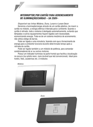 96



      INTERRUPTOR POR CARTÃO PARA GERENCIAMENTO
      DE ILUMINAÇÃO/CARGAS – 5A 250V~

     Disponível nas linhas Módena, Duna, Lunare e Lunare Decor
     Gerencia a iluminação/cargas através de um cartão plástico. Ao inserir o
cartão no módulo, a energia elétrica é liberada para o ambiente. Quando o
cartão é retirado, todo o sistema é desligado automaticamente, evitando que
lâmpadas e outros equipamentos fiquem ligados sem necessidade,
economizando energia. Trata-se de um sistema mecânico de acionamento;
não utiliza código de barras.
     Pode ser ligado a uma minuteria, fazendo com que o fornecimento de
energia para o ambiente funcione durante determinado tempo após a
retirada do cartão.
     Pode ser ligado também a um módulo de potência, para comandar
condicionadores de ar ou outros motores.
     Possui um indicador luminoso na parte frontal que facilita a localização
no escuro (luz-piloto neon, mais durável que led convencional). Ideal para
hotéis, flats, academias etc. 3 módulos

   Módena




                               Duna
 