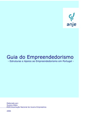 Guia do Empreendedorismo
        - Estruturas e Apoios ao Empreendedorismo em Portugal -




     Elaborado por:
     Suzana Alípio
……………ANJE|Associação Nacional de Jovens Empresários

       2006
 
