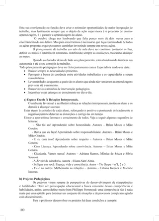 Esta sua coordenação ou função deve criar e estimular oportunidades de maior integração de
trabalho, mas lembrando sempre que o objeto da ação supervisora é o processo de ensino-
aprendizagem, é o garantir a aprendizagem do aluno.
            O outubro chega nos lembrando que falta pouco mais de dois meses para o
encerramento do ano letivo. Mas para encerrarmos é necessário que haja continuidade de todas
as ações propostas e que possamos caminhar investindo sempre em novas ações.
           O planejamento do trabalho em sala de aula deve ser contínuo: controlar os ﬁns,
deﬁnir os meios e estabelecer estruturas, redeﬁnindo sempre as avaliações, buscando alcançar
as metas.
           Quando o educador deixa de lado seu planejamento, está abandonando também sua
autonomia e até o seu controle de trabalho.
Todo planejamento pedagógico deve ser feito juntamente com o Especialista tendo em vista:
    • Buscar sempre as necessidades presentes.
    • Perseguir a busca de coerência entre atividades trabalhadas e as capacidades a serem
       consolidadas.
    • Levantar dados de quantos e quais são os alunos que ainda não venceram as aprendizagens
       previstas até o momento.
    • Buscar novos caminhos de intervenção pedagógica.
    • Incentivar estas crianças ao crescimento no dia-a-dia.

   a) Espaço Escola X Relações Interpessoais.
       O ambiente favorável e acolhedor reforça as relações interpessoais, motiva o aluno e os
       demais a alcançar sucesso.
   Estar atento às atitudes de cada aluno, reforçando o positivo e pontuando delicadamente o
       negativo permite detectar as distorções e corrigi-las em tempo.
   Elevar a auto-estima favorece o crescimento de todos. Veja a seguir algumas sugestões de
       leituras:
             - Não fui eu! Aprendendo sobre honestidade. Autores – Brian Moses e Mike
       Gordon.
           - Deixa que eu faça! Aprendendo sobre responsabilidade. Autores – Brian Moses e
       Mike Gordon.
           - E eu com isso! Aprendendo sobre respeito – Autores – Brian Moses e Mike
       Gordon.
           - Com Licença. Aprendendo sobre convivência. Autores – Brian Moses e Mike
       Gordon.
           - Cidadania. Vamos nessa? Autores – Adriana Ramos, Mônica de Souza e Silvia
       Sansoni.
           - A Árvore da sabedoria. Autora - Eliana Sant’Anna.
           - Se ligue em você. Espaço, vida e consciência. Autor – Tio Gaspa – nº1, 2 e 3.
           - Eu e os outros. Melhorando as relações – Autoras – Liliana Iacocca e Michele
       Iacocca.

b) Projetos Pedagógicos
           Os projetos visam sempre às perspectivas do desenvolvimento de competências
e habilidades. Deve ser preocupação educacional a busca constante dessas competências e
habilidades, assim, como deﬁne muito bem Phillippe Perrenoud: uma competência não é nada
mais que uma aptidão para dominar um conjunto de situações e de processos complexos agindo
com discernimento.
           Para o professor desenvolver os projetos há duas condições a cumprir:


100
 