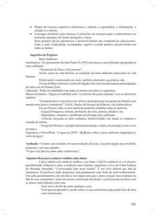 •   Dispor de recursos cognitivos pertinentes a saberes, a capacidades, a informações, a
       atitudes e a valores.
   •   Conseguir mobilizar esses recursos e colocá-los em sinergia (ação e conhecimento) no
       momento oportuno, de forma inteligente e eﬁcaz.
       Bons projetos devem oportunizar o desenvolvimento das competências educacionais.
       Cabe a você, Especialista, acompanhar, sugerir e avaliar projetos desenvolvidos em
       todas as turmas.

    Sugestões de Projetos:
           Meio Ambiente
Justiﬁcativa - No pensamento de João Paulo II (1997) encontra-se uma deﬁnição apropriada do
meio ambiente:
           “Arquitetura de Deus e dos homens”.
           Assim, como na vida familiar, as condições do meio ambiente repercutem na vida
humana.
           Preservando e construindo seu meio, também constroem sua própria vida.
           O tema do Meio Ambiente é muito divulgado e deve ser uma das maiores preocupações
de todos nós no Planeta Terra.
Aplicação - Pode ser trabalhado com todas as turmas em todos os segmentos.
Desenvolvimento - Sugere-se trabalhar com “A carta da terra para crianças” (ver ao ﬁnal deste
módulo).
           “A carta da terra é uma síntese de valores e princípios que nos guiam em direção a um
mundo mais justo e sustentável”. NAIA- Núcleo de Amigos da Infância e da Adolescência.
           Em um Projeto sobre o meio ambiente podemos trabalhar todas as matérias:
            - Língua Portuguesa: leituras, produções de texto, poesias, ditados e etc.
            - Matemática: situações e problemas envolvendo meio ambiente.
            - Ciências: projeção ao meio ambiente, biodiversidade, sol, matas, ar oxigênio e
camada de ozônio.
            - Geograﬁa/História: o porquê desta preocupação, a busca de proteção, como viver
no futuro.
Sugerimos o PowerPoint “A água em 2070”. (Reﬂexão sobre o meio ambiente-importância e
valor da água.)

Avaliação - O aluno será avaliado em suas produções de texto, sua participação nas atividades
propostas e em suas atitudes.
“O que você precisa saber sobre sentimentos.”

Algumas dicas para conhecer melhor cada aluno:
            Com o objetivo de conhecer melhor o seu aluno e fazê-lo conhecer-se a si mesmo,
possibilitando conhecer o outro e melhorar suas relações, sugerimos o livro de Clara Fedman
de Miranda, intitulado “ Conversando com meus botões”. É um livro infantil que fala de
sentimento. O professor pode programar antecipadamente uma ﬁcha de auto-conhecimento.
Em cada questionamento, deverá deixar um espaço para que o aluno coloque suas respostas ou
fale de seus sentimentos. Antes de iniciar a construção das ﬁchas, o professor deverá fazer com
os alunos uma reﬂexão como esta:
              Você tem o direito de sentir qualquer coisa.
              Você precisa aprender a aceitar todos os seus sentimentos para poder ﬁcar de bem
              com você mesmo.


                                                                                           101
 