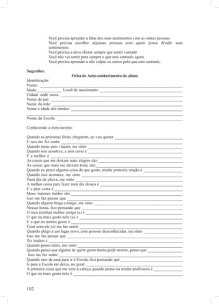 Você precisa aprender a falar dos seus sentimentos com as outras pessoas.
             Você precisa escolher algumas pessoas com quem possa dividir seus
             sentimentos.
             Você precisa e deve chorar sempre que sentir vontade.
             Você não vai sentir para sempre o que está sentindo agora.
             Você precisa aprender a não culpar os outros pelo que está sentindo.

Sugestões:
                         Ficha de Auto-conhecimento do aluno
Identiﬁcação:
Nome: _____________________________________________________________________
Idade:____________ Local de nascimento: ________________________________________
Cidade onde mora: ___________________________________________________________
Nome do pai: ________________________________________________________________
Nome da mãe: _______________________________________________________________
Nome e idade dos irmãos: ______________________________________________________
___________________________________________________________________________
Nome da Escola: _____________________________________________________________

Conhecendo a mim mesmo:

Quando as próximas férias chegarem, eu vou querer _________________________________
E isso me faz sentir ___________________________________________________________
Quando meus pais viajam, me sinto ______________________________________________
Quando isso acontece, a pior coisa é ______________________________________________
E a melhor é ________________________________________________________________
As coisas que me deixam mais alegres são:_________________________________________
As coisas que mais me deixam triste são:__________________________________________
Quando eu perco alguma coisa de que gosto, minha primeira reação é ___________________
Quando isso acontece, me sinto _________________________________________________
Num dia de chuva, me sinto ____________________________________________________
A melhor coisa para fazer num dia desses é ________________________________________
E a pior coisa é ______________________________________________________________
Meus maiores medos são ______________________________________________________
Isso me faz pensar que ________________________________________________________
Quando alguém briga comigo, me sinto ___________________________________________
Nessas horas, ﬁco pensando que _________________________________________________
O meu (minha) melhor amigo (a) é _______________________________________________
O que eu mais gosto nele (a) é __________________________________________________
E o que eu menos gosto é ______________________________________________________
Ficar com ele (a) me faz sentir __________________________________________________
Quando chego a um lugar novo, com pessoas desconhecidas, me sinto ___________________
Isso me faz pensar que ________________________________________________________
Ter irmãos é _________________________________________________________________
Quando penso neles, me sinto ___________________________________________________
Quando penso que alguém de quem gosto muito pode morrer, penso que _________________
 Isso me faz sentir ____________________________________________________________
Quando saio de casa para ir à Escola, ﬁco pensando que ______________________________
Ir para a Escola me deixa, no geral _______________________________________________
A primeira coisa que me vem à cabeça quando penso na minha professora é ______________
O que eu mais gosto nela é _____________________________________________________


102
 