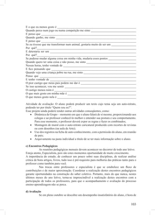 E o que eu menos gosto é ______________________________________________________
Quando perco num jogo ou numa competição me sinto _______________________________
E penso que _________________________________________________________________
Quando ganho, me sinto _______________________________________________________
E penso que _________________________________________________________________
Se eu tivesse que me transformar num animal, gostaria muito de ser um _________________
Por quê?____________________________________________________________________
E detestaria ser um ___________________________________________________________
Por quê?____________________________________________________________________
Se pudesse mudar alguma coisa em minha vida, mudaria esses pontos ___________________
Quando quero ter uma coisa e não posso, me sinto __________________________________
Nessas horas, tenho vontade de __________________________________________________
E ﬁco pensando que __________________________________________________________
Quando vejo uma criança pobre na rua, me sinto ____________________________________
Penso que __________________________________________________________________
E tenho vontade de ___________________________________________________________
O pior castigo que meus pais podem me dar é ______________________________________
Se isso acontecer, vou me sentir _________________________________________________
O castigo menos ruim é ________________________________________________________
O que mais gosto em minha mãe é _______________________________________________
O que menos gosto nela é ______________________________________________________

Atividade de avaliação: O aluno poderá produzir um texto cujo tema seja um auto-retrato,
podendo ter por título “Quem sou eu?”.
Esse projeto ainda poderá render outras atividades conseqüentes, como:
   • Dinâmica de Grupo – momento em que o aluno falará de si mesmo, proporcionando aos
       colegas e ao professor conhecê-lo melhor e entender sua postura e seu comportamento.
       Para esse momento, o professor deverá expor as regras e fazer os combinados;
   • Montagem de mural com o auto-retrato caricatural produzido com recortes de revistas
       ou com desenhos (na aula de Arte);
   • Uso dos registros na ﬁcha de auto-conhecimento, com a permissão do aluno, em reunião
       de pais;
   • Arquivamento na pasta individual a título de se ter mais informação sobre o aluno.

c) Encontros Pedagógicos
            As reuniões pedagógicas mensais devem acontecer no decorrer de todo ano letivo.
Esteja atento, Especialista, pois são estes momentos oportunidade de muito crescimento.
A importância do estudo, de conhecer um pouco sobre suas disciplinas, de realizar análise
critica de bons artigos, livros, tudo isso é pré-requisito para melhoria das práticas tanto para o
professor como também para você.
            Nas trocas entre professores e especialista é que se estabelece um ﬂuxo de
contribuições e de maior aproximação. Coordenar a realização destes encontros pedagógicos
garante oportunidades na construção do saber coletivo. Portanto, mais do que nunca, nestes
últimos meses do ano letivo, torna-se imprescindível a realização destes encontros com a
participação de todos os professores, para que o acompanhamento e avaliação do processo
ensino-aprendizagem não se perca.

d) Avaliação
           Se em pleno outubro se descobre um desempenho insatisfatório do aluno, é hora de


                                                                                             103
 