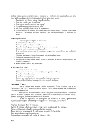 acelerar para o sucesso. Avaliação não é o momento de o professor provar que o aluno não sabe,
mas veriﬁcar onde ele, professor, ainda necessita investir mais. Assim:
    • Reveja com o professor todo o plano de trabalho.
    • Que intervenções não foram feitas?
    • Que novos caminhos teremos que buscar?
    • As práticas de ensino atingiram a todos?
    • Veriﬁque o nível de insatisfação de seus alunos.
    • O Aluno ainda pode estar em processo de desenvolvimento quanto a algumas capacidades
        avaliadas. Os avanços precisam acontecer com aprendizagens para o progresso do
        aluno.

e) Acompanhamento
          Oriente ao professor para, se necessário:
    • Replanejar suas aulas diárias.
    • Usar material concreto em abundância.
    • Reavaliar se a linguagem usada está clara, suave e acessível.
    • Envolver mais as crianças com diﬁculdades.
    • Usar monitoria, alunos que já avançaram no processo ajudando os que ainda não
      avançaram.
    • Valorizar qualquer crescimento elevando auto-estima da criança.
    • Organizar mais trabalhos de grupo.
    • Dar atenção diferenciada a grupos menores e rotativos de alunos, organizando-os por
      nível de diﬁculdades.
    • Realizar as atividades previstas no PIP

f) Datas Cívico-Sociais
           Os objetivos são diversos:
    • Valorizar momento cívico despertando mais espírito de cidadania;
    • Ressaltar valores humanos;
    • Descobrir novos talentos;
    • Promover a socialização do grupo e da Escola como um todo;
    • Cantar o Hino Nacional e percebê-lo como símbolo da Pátria.

Semana da Criança
            Para as crianças esta semana é muito importante. É um momento especial no
calendário escolar e deve ser planejada com cuidado, coletivamente, envolvendo toda a equipe
de educadores da Escola.
            A chegada da semana da criança deverá propiciar momentos de muita criatividade
para dar a ela uma roupagem nova, inclusive e, sobretudo, ao ambiente de sala de aula. Cartazes,
painéis, montagens, banner darão boas vindas à criança.
            Deverá ser organizado um cronograma de atividades. A seguir, apresentamos
algumas sugestões para serem enriquecidas por você e sua equipe, Especialista:

Abertura oﬁcial com show de palhaços
Festival de músicas infantis preparado pelo professor e participação das crianças.
Filme escolhido pelo educador com sugestões das crianças.
Teatro feito com a participação de professores. (sugestão- D. Baratinha)
Lanche especial com recreio monitorado.
Brincadeiras programadas pela equipe de educação física.


104
 