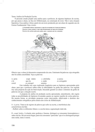 Tema: Análise de Produção Escrita.
    O presente estudo propõe uma análise para o professor, de algumas hipóteses de escrita,
por que passa o aluno, na fase de Alfabetização, na construção do texto. Não é uma situação
hipotética. Essa análise é feita a partir de um texto produzido por um aluno do segundo ano do
Ensino Fundamental. Veja o texto:




Observe que o aluno já demonstra compreensão da cena. Entretanto há palavras cuja ortograﬁa
não foi ainda consolidada. Veja as palavras:

is perta             soupi dodos          a sebolinha          a sustou
e le                que ria              a judar              es corregador
correl              es corregol          asustou
           Este trabalho traz uma explicação lingüística para as hipóteses apresentadas pelo
aluno, para que o professor reﬂita sobre as diﬁculdades na graﬁa das palavras. Em seguida
traz uma proposta de ação de Intervenção, buscando garantir ao aluno o domínio da graﬁa de
palavras em que a situação ocorre.
           A proposta de análise de produção escrita apresentada, naturalmente, não esgota
todas as possibilidades de hipóteses levantadas quanto ao registro (graﬁa) de certas palavras.
Da mesma forma, as atividades propostas como intervenção, objetivando o domínio dos
conhecimentos ortográﬁcos pelos alunos dos ciclos de Alfabetização.

1 - is perta. Trata-se de registro de palavra que sofre na escrita, a interferência das
características da fala:
 - Reﬂetir sobre os diferentes falares e a escrita única; segmentação indevida.

2 - soupi/ dodos. A relação entre grafema e fonema: distinguir as consoantes homorgânicas e
saber usá-las. Há em nossa língua, pares de consoantes “parecidas” que só se distinguem porque
uma surda, outra é sonora.



106
 