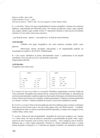 Pipoca é milho, tudo é pão.
Cada bichinho é nosso __mão.
(Trecho da música “Tudo é vida” de José Augusto e Paulo Sérgio Valle)

3 - a sebolinha. Trata-se de uma irregularidade do sistema ortográﬁco: fonemas em contextos
idênticos, representados por diferentes letras. No começo de palavras, temos: sapo, segredo,
sina, sapato, subida e cego, ciranda. A letra “c” representa o fonema /s/ antes de [e] e [i] (cebola,
cinema) e /k/ nos outros casos (casa, macaco).

 a no ﬁnal do nome – gênero – convenção do a no ﬁnal do nome feminino.

ATIVIDADE:
          Trabalho com jogos ortográﬁcos, tais como palavras cruzadas, grifos, caça-
palavras.
          Observação: Outras atividades relacionadas a tal irregularidade poderão ser
encontradas no caderno 2 do CEALE/ Alfabetizando.

4 - Com sequiu. Identiﬁcar as letras, discriminando visual e graﬁcamente as de traçado
semelhante: m/n; p/q; p/b; g/q; b/d, cujo desenho é parecido.
Segmentação indevida.

ATIVIDADE:
Completar com a letra certa:




5 - a sustou/ e le/ que ria/ a Judar/ es corregador. Prosódia e segmentação na escrita. Tendo em
vista o princípio fonográﬁco que está por trás do sistema de escrita da língua, os aprendizes da
escrita inconscientemente registram aspectos relacionados à hierarquia dos domínios prosódicos
(ritmo/ métrica/ pé). Ocorre nos exemplos, a hipersegmentação. Comparar as formas produzidas
e as formas “corretas”. Falamos unidades de acento e escrevemos unidades de sentido.

6 - Correl/ es corregol. Trata-se de uma graﬁa que mais traz embaraço para a criança: os ditongos
ﬁnais que ora são escritos com u, ora com l (gol, pegou; anel, céu; Brasil, partiu). Lembrete:
a terminação de todos os verbos no pretérito perfeito (passado), é sempre com u (pegou, levou,
vendeu, bateu, sorriu, caiu).

7 - asustou. Trata-se de uma irregularidade ortográﬁca de nível mais complexo: um fonema
/s/ e várias letras. No meio de palavras, aumentam as possibilidades de graﬁa: entre vogais,
escreve-se com c (oceano), com ss (osso), com xc (exceto), com ç (espaço), com sc (nascer).
Sabemos que o s entre vogais representa o fonema /z/. Outros empregos da letra s e outras
formas de grafar os fonemas /s/ e /z/ não têm uso regrado. Lembrete: sse- desinência verbal do


108
 