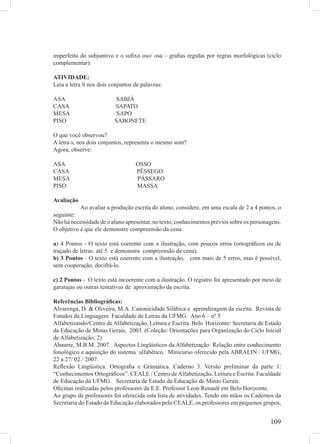 imperfeito do subjuntivo e o suﬁxo oso/ osa – graﬁas regidas por regras morfológicas (ciclo
complementar).

ATIVIDADE:
Leia a letra S nos dois conjuntos de palavras:

ASA                      SABIÁ
CASA                     SAPATO
MESA                      SAPO
PISO                     SABONETE

O que você observou?
A letra s, nos dois conjuntos, representa o mesmo som?
Agora, observe:

ASA                               OSSO
CASA                              PÊSSEGO
MESA                              PÁSSARO
PISO                              MASSA

Avaliação
           Ao avaliar a produção escrita do aluno, considere, em uma escala de 2 a 4 pontos, o
seguinte:
Não há necessidade de o aluno apresentar, no texto, conhecimentos prévios sobre os personagens.
O objetivo é que ele demonstre compreensão da cena.

a) 4 Pontos - O texto está coerente com a ilustração, com poucos erros (ortográﬁcos ou de
traçado de letras: até 5 e demonstra compreensão da cena).
b) 3 Pontos - O texto está coerente com a ilustração, com mais de 5 erros, mas é possível,
sem cooperação, decifrá-lo.

c) 2 Pontos - O texto está incoerente com a ilustração. O registro foi apresentado por meio de
garatujas ou outras tentativas de aproximação da escrita.

Referências Bibliográﬁcas:
Alvarenga, D. & Oliveira, M.A. Canonicidade Silábica e aprendizagem da escrita. Revista de
Estudos da Linguagem Faculdade de Letras da UFMG. Ano 6 – nº 5
Alfabetizando/Centro de Alfabetização, Leitura e Escrita. Belo Horizonte: Secretaria de Estado
da Educação de Minas Gerais, 2003. (Coleção: Orientações para Organização do Ciclo Inicial
de Alfabetização; 2)
Abaurre, M.B.M. 2007. Aspectos Lingüisticos da Alfabetização: Relação entre conhecimento
fonológico e aquisição do sistema alfabético. Minicurso oferecido pela ABRALIN / UFMG,
22 a 27/ 02 / 2007.
Reﬂexão Lingüistica: Ortograﬁa e Gramática. Caderno 3. Versão preliminar da parte 1:
“Conhecimentos Ortográﬁcos”. CEALE / Centro de Alfabetização, Leitura e Escrita. Faculdade
de Educação da UFMG. Secretaria de Estado da Educação de Minas Gerais.
Oﬁcinas realizadas pelos professores da E.E. Professor Leon Renault em Belo Horizonte.
Ao grupo de professores foi oferecida esta lista de atividades. Tendo em mãos os Cadernos da
Secretaria do Estado da Educação elaborados pelo CEALE, os professores em pequenos grupos,


                                                                                          109
 