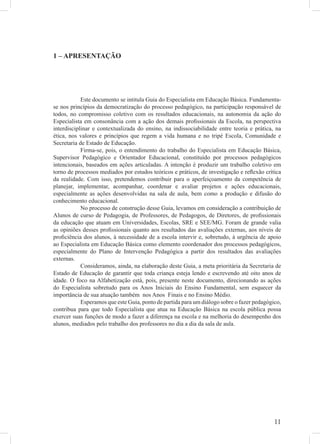 1 – APRESENTAÇÃO




            Este documento se intitula Guia do Especialista em Educação Básica. Fundamenta-
se nos princípios da democratização do processo pedagógico, na participação responsável de
todos, no compromisso coletivo com os resultados educacionais, na autonomia da ação do
Especialista em consonância com a ação dos demais proﬁssionais da Escola, na perspectiva
interdisciplinar e contextualizada do ensino, na indissociabilidade entre teoria e prática, na
ética, nos valores e princípios que regem a vida humana e no tripé Escola, Comunidade e
Secretaria de Estado de Educação.
            Firma-se, pois, o entendimento do trabalho do Especialista em Educação Básica,
Supervisor Pedagógico e Orientador Educacional, constituído por processos pedagógicos
intencionais, baseados em ações articuladas. A intenção é produzir um trabalho coletivo em
torno de processos mediados por estudos teóricos e práticos, de investigação e reﬂexão crítica
da realidade. Com isso, pretendemos contribuir para o aperfeiçoamento da competência de
planejar, implementar, acompanhar, coordenar e avaliar projetos e ações educacionais,
especialmente as ações desenvolvidas na sala de aula, bem como a produção e difusão do
conhecimento educacional.
            No processo de construção desse Guia, levamos em consideração a contribuição de
Alunos de curso de Pedagogia, de Professores, de Pedagogos, de Diretores, de proﬁssionais
da educação que atuam em Universidades, Escolas, SRE e SEE/MG. Foram de grande valia
as opiniões desses proﬁssionais quanto aos resultados das avaliações externas, aos níveis de
proﬁciência dos alunos, à necessidade de a escola intervir e, sobretudo, à urgência de apoio
ao Especialista em Educação Básica como elemento coordenador dos processos pedagógicos,
especialmente do Plano de Intervenção Pedagógica a partir dos resultados das avaliações
externas.
            Consideramos, ainda, na elaboração deste Guia, a meta prioritária da Secretaria de
Estado de Educação de garantir que toda criança esteja lendo e escrevendo até oito anos de
idade. O foco na Alfabetização está, pois, presente neste documento, direcionando as ações
do Especialista sobretudo para os Anos Iniciais do Ensino Fundamental, sem esquecer da
importância de sua atuação também nos Anos Finais e no Ensino Médio.
            Esperamos que este Guia, ponto de partida para um diálogo sobre o fazer pedagógico,
contribua para que todo Especialista que atua na Educação Básica na escola pública possa
exercer suas funções de modo a fazer a diferença na escola e na melhoria do desempenho dos
alunos, mediados pelo trabalho dos professores no dia a dia da sala de aula.




                                                                                            11
 