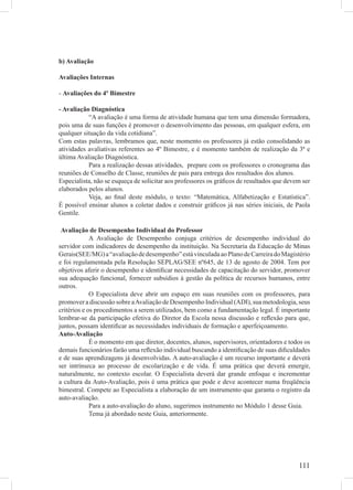 b) Avaliação

Avaliações Internas

- Avaliações do 4º Bimestre

- Avaliação Diagnóstica
           “A avaliação é uma forma de atividade humana que tem uma dimensão formadora,
pois uma de suas funções é promover o desenvolvimento das pessoas, em qualquer esfera, em
qualquer situação da vida cotidiana”.
Com estas palavras, lembramos que, neste momento os professores já estão consolidando as
atividades avaliativas referentes ao 4º Bimestre, e é momento também de realização da 3ª e
última Avaliação Diagnóstica.
           Para a realização dessas atividades, prepare com os professores o cronograma das
reuniões de Conselho de Classe, reuniões de pais para entrega dos resultados dos alunos.
Especialista, não se esqueça de solicitar aos professores os gráﬁcos de resultados que devem ser
elaborados pelos alunos.
           Veja, ao ﬁnal deste módulo, o texto: “Matemática, Alfabetização e Estatística”.
É possível ensinar alunos a coletar dados e construir gráﬁcos já nas séries iniciais, de Paola
Gentile.

 Avaliação de Desempenho Individual do Professor
             A Avaliação de Desempenho conjuga critérios de desempenho individual do
servidor com indicadores de desempenho da instituição. Na Secretaria da Educação de Minas
Gerais(SEE/MG) a “avaliação de desempenho” está vinculada ao Plano de Carreira do Magistério
e foi regulamentada pela Resolução SEPLAG/SEE nº645, de 13 de agosto de 2004. Tem por
objetivos aferir o desempenho e identiﬁcar necessidades de capacitação do servidor, promover
sua adequação funcional, fornecer subsídios à gestão da política de recursos humanos, entre
outros.
             O Especialista deve abrir um espaço em suas reuniões com os professores, para
promover a discussão sobre a Avaliação de Desempenho Individual (ADI), sua metodologia, seus
critérios e os procedimentos a serem utilizados, bem como a fundamentação legal. É importante
lembrar-se da participação efetiva do Diretor da Escola nessa discussão e reﬂexão para que,
juntos, possam identiﬁcar as necessidades individuais de formação e aperfeiçoamento.
Auto-Avaliação
             É o momento em que diretor, docentes, alunos, supervisores, orientadores e todos os
demais funcionários farão uma reﬂexão individual buscando a identiﬁcação de suas diﬁculdades
e de suas aprendizagens já desenvolvidas. A auto-avaliação é um recurso importante e deverá
ser intrínseca ao processo de escolarização e de vida. É uma prática que deverá emergir,
naturalmente, no contexto escolar. O Especialista deverá dar grande enfoque e incrementar
a cultura da Auto-Avaliação, pois é uma prática que pode e deve acontecer numa freqüência
bimestral. Compete ao Especialista a elaboração de um instrumento que garanta o registro da
auto-avaliação.
             Para a auto-avaliação do aluno, sugerimos instrumento no Módulo 1 desse Guia.
             Tema já abordado neste Guia, anteriormente.




                                                                                           111
 