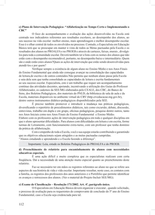 c) Plano de Intervenção Pedagógica- “Alfabetização no Tempo Certo e Implementando o
CBC”
            O foco do acompanhamento e avaliação das ações desenvolvidas na Escola está
centrado nos indicadores referentes aos resultados escolares, ao desempenho dos alunos, ao
seu sucesso na vida escolar: melhor ensino, mais aprendizagem e melhor desempenho escolar.
Esse é o olhar central de todos os envolvidos no processo. Contudo, o Especialista em Educação
Básica terá que se preocupar em manter à vista de todos as Metas pactuadas pela Escola e os
resultados dos alunos no PROALFA e no PROEB e através de cartazes, faixas, murais , divulgá-
los para toda a comunidade escolar. Deverá também ter a lista com os nomes dos alunos que não
estão com o desempenho recomendável, portanto, no desempenho baixo e intermediário. Quem
são e onde estão estes alunos?Quais as ações de intervenção que estão sendo desenvolvidas para
atendê-los e por quem?
            Veriﬁque sempre a existência de algum aluno no Ensino Médio e nos Anos Finais
do Ensino Fundamental que ainda não consegue avançar na consolidação das capacidades
de leitura,de escrita e de outros conteúdos.Não permita que nenhum aluno passe pela Escola
e saia dela sem que tenha consolidado as capacidades de leitura e escrita fundamentais
ao seu sucesso escolar. Especialista, este é um trabalho que requer um acompanhamento
contínuo das atividades docentes, apoiando, incentivando a utilização dos Guias do Professor
Alfabetizador, os cadernos da SEE/MG elaborados pelo CEALE, dos CBC, do Banco de
Itens, dos Boletins Pedagógicos, dos materiais do PNLD, da biblioteca de sala de aula e da
Escola, materiais disponíveis no ambiente virtual do CRV (http.crveducacao.mg.gov.br),
dentre outros instrumentos didático-pedagógicos disponibilizados pela SEE.
            É preciso também promover e introduzir a mudança nas práticas pedagógicas,
diversiﬁcando o repertório de procedimentos didáticos, tais como excursão, debate, discussão,
entrevistas, trabalho em dupla e em grupo, oﬁcinas pedagógicas, pesquisa dentre outros, tanto
nos Anos Iniciais como nos Anos Finais do Ensino Fundamental e Ensino Médio.
Elabore com os professores ações de intervenção pedagógica em toda e qualquer disciplina em
que o aluno apresentar diﬁculdades. Para alunos com diﬁculdades em leitura e em escrita, forme
turmas de Letramento, com funcionamento extra-turno, com um professor que tenha domínio
da prática de alfabetização.
            Com o empenho de toda a Escola, você e sua equipe estarão contribuindo e garantindo
que os objetivos educacionais sejam atingidos e as metas pactuadas cumpridas.
“Alunos estudando e aprendendo e a Escola fazendo a diferença”.
        Importante: Leia, estude os Boletins Pedagógicos do PROALFA e do PROEB.
d) Preenchimento de relatório para encaminhamento de alunos com necessidades
educativas especiais.
            É uma ação difícil e muito complexa que os especialistas realizam com certa
freqüência. Daí a necessidade de uma atenção muito especial quanto ao preenchimento deste
relatório.
            Faz-se necessário ter em mãos os registros referentes ao aluno no que se refere aos
aspectos de sua história de vida e vida escolar. Importante ressaltar, neste caso, os contatos com
a família, os registros dos professores dos anos anteriores e o Portifólio que permite identiﬁcar
os avanços e retrocessos dos alunos. (Ver o material do Projeto Incluir SEE/MG).

e) Exame de Classiﬁcação – Resolução 171/2002. Art. 4º, parágrafo único.
           O Especialista em Educação Básica deverá organizar e executar , quando solicitado,
o processo de avaliação para os requerentes do comprovante de conclusão do 5º ano do Ensino
Fundamental, caso a Escola seja credenciada para tal.


112
 