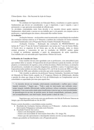 Última Quinta –feira – Dia Nacional de Ação de Graças

8.1.4 - Dezembro
           No cotidiano do Especialista em Educação Básica, ressaltamos os quatro aspectos
fundamentais que devem ser considerados: o que é importante, o que é urgente, o que é
permanente e o que apresenta necessidade de reﬂexão-ação.
As atividades contempladas neste Guia deverão ir ao encontro desses quatro aspectos
fundamentais, objetivando o sucesso no seu trabalho que é o de garantir, em conjunto com os
professores, a aprendizagem dos alunos, oferecendo-lhes melhor ensino.
a) Avaliações
           Avaliações Internas – em dezembro estará acontecendo a consolidação dos resultados
das avaliações internas relativas ao 4º Bimestre e também das avaliações do Ensino referente
aos alunos beneﬁciados com a Progressão Parcial, Estudos Orientados Presenciais.
           Avaliações Externas – Realização das avaliações do PROEB/SIMAVE nas
turmas do 5º ano e 9º ano do Ensino Fundamental e nas turmas do 3º ano do Ensino Médio.
A Escola deve se organizar de tal forma que, no dia da realização, todos os alunos
estejam presentes e conscientes de que os resultados do SIMAVE podem ajudar
a corrigir os problemas apontados a partir do planejamento de ações especíﬁcas.
Esse trabalho deve ser articulado pelo Especialista e Diretor da Escola.

b) Reuniões de Conselho de Classe
            Estas reuniões devem estar agendadas com os professores, com antecedência para
que nenhum deles se ausente. O Especialista deverá providenciar a pauta da reunião, um local
propício, os instrumentos de registros, como as ﬁchas de alunos, Diários de Classe, as anotações
dos professores, resultados de avaliações diagnósticas, portifólio e outros. É importante que o
Especialista tenha também em mãos a Resolução nº521, de 02 de fevereiro de 2004 e a nº1086,
de 16 de abril de 2008, para subsidiar as decisões que serão tomadas neste conselho.
            Vale ressaltar as palavras da professora Vanessa Guimarães, Secretária de Estado
de Educação de Minas Gerais, quando, no 4º Congresso Mineiro de Alfabetização, abordou
a questão do aluno que chega ao ﬁnal do Ciclo da Alfabetização ou Complementar sem ter
consolidado as capacidades previstas para aquela fase:

 “... As decisões devem ser tomadas coletivamente considerando o melhor para o aluno
 naquele momento...” Sugere que... ”Toda a ação de intervenção seja realizada como:
 tempo integral, trabalho diferenciado, melhor professor, reforço extraturno, reenturmação
 temporária. Caso essas ações ainda sejam insuﬁcientes é preciso que se criem possibilidades
 de aprendizagem de um mês, de período maior, de forma compartilhada, entretanto, jamais
 sem acompanhamento, sem intervenção. Jamais perder o aluno de vista...”.

            Sugerimos que você reveja com seus professores esta fala da Professora Vanessa na
íntegra, que está disponibilizada no site do CRV.

Pontos a serem discutidos e consolidados nestas reuniões:
   • Resultado das Avaliações Internas referentes ao 4º Bimestre – Análise dos resultados.
       Intervenções Pedagógicas realizadas neste bimestre.
   • Resultado Final do Ano Letivo:
       - Alunos com desempenho satisfatório.
       - Alunos com necessidade de intervenções ﬁnais (Res. 521 Artigo 39).
       - Alunos que não apresentaram o desempenho mínimo em três ou mais disciplinas.
- Alunos que poderão ser beneﬁciados com a Progressão parcial.


114
 