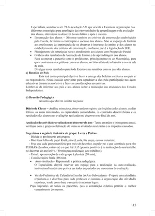 Especialista, socialize o art. 39 da resolução 521 que orienta a Escola na organização das
     diferentes estratégias para ampliação das oportunidades de aprendizagem e de avaliação
     dos alunos, oferecidas no decorrer do ano letivo e após o mesmo.
    • Enturmação dos alunos – Observar também os critérios de enturmação estabelecidos
        pela Escola, de forma a contemplar o sucesso dos alunos. Não se esqueça de lembrar
        aos professores da importância de se observar o interesse do ensino e dos alunos no
        estabelecimento dos critérios de enturmação, conforme prevê a legislação da SEE.
    • Planejamento de estratégias para o atendimento aos alunos com Progressão Parcial
    • Gráﬁcos dos resultados da Avaliação do Ensino e da Aprendizagem dos alunos.
        Faça acontecer a parceria com os professores, principalmente os de Matemática, para
        que construam estes gráﬁcos com seus alunos, no laboratório de informática ou em sala
        de aula.
        Divulgue esses resultados para toda Escola e nas reuniões com os pais dos alunos.
c) Reunião de Pais
            Esta terá como principal objetivo fazer a entrega dos boletins escolares aos pais e/
ou responsáveis. Nessa ocasião aproveitar para agradecer a eles pela participação nas ações
educativas durante o ano letivo e fazer as considerações necessárias.
Lembre-se de informar aos pais e aos alunos sobre a realização das atividades dos Estudos
Independentes.

d) Reunião Pedagógica
          Assuntos que devem constar na pauta:

Diário de Classe – Análise minuciosa, observando o registro da freqüência dos alunos, os dias
letivos, as aulas ministradas, as capacidades consolidadas, os conteúdos desenvolvidos e os
resultados dos alunos nas avaliações realizadas no decorrer e no ﬁnal do ano.

Avaliação das atividades realizadas no decorrer do ano - Tenha em mãos o cronograma anual,
veriﬁque com o grupo a efetivação de todas as atividades realizadas e os impactos causados.

Sugerimos a seguinte dinâmica de grupo: Luzes e Pedras.
   - Divida os professores em grupos;
   - Distribua folhas de papel Kraft, pincel, cola, ﬁta crepe, outros materiais;
   - Peça que cada grupo manifeste por meio de desenhos ou palavras o que constituiu para eles
PEDRAS (desaﬁos, entraves) e o que foi LUZ ( pontos positivos ) na realização do seu trabalho
no decorrer do ano letivo. (40 min para realização dos trabalhos);
   - Painel: apresentação de cada grupo à plenária (20 min);
   - Considerações ﬁnais (10 min).
    • Auto-Avaliação - Repensando a prática pedagógica.
        O Especialista deverá reservar um espaço para a realização da auto-avaliação,
        institucionalizando essa prática em todos os períodos ou momentos de avaliação.

   •  Versão Preliminar do Calendário Escolar do Ano Subseqüente - Prepare um calendário,
      reproduza-o e distribua para cada professor e conduza a organização das atividades
      escolares, tendo como base o respeito às normas legais.
   Peça sugestões de todos os presentes, pois a construção coletiva permite o melhor
      cumprimento do mesmo.




                                                                                           115
 