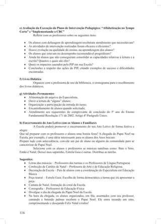 e) Avaliação da Execução do Plano de Intervenção Pedagógica: “Alfabetização no Tempo
Certo” e “Implementando o CBC”
           Reﬂetir com os professores sobre os seguintes itens:

   •   Os alunos com defasagem de aprendizagem receberam atendimento que necessitavam?
   •   As atividades de intervenção realizadas foram eﬁcazes e eﬁcientes?
   •   Houve evolução na qualidade do ensino, na aprendizagem dos alunos?
   •   Os alunos que estavam no desempenho recomendável progrediram?
   •   Ainda há alunos que não conseguiram consolidar as capacidades relativas à leitura e à
       escrita? Quantos e quais são eles?
   •   Quais os impactos causados pelo PIP em sua Escola?
   •   Conclusões a respeito das ações do PIP, citando exemplos de sucesso e diﬁculdades
       encontradas.

f) Livro Didático
            Organize com a professora de uso da biblioteca, o cronograma para o recolhimento
dos livros didáticos.

g) Atividades Permanentes
    • Alimentação do arquivo do Especialista;
    • Ouvir a leitura de “alguns” alunos;
    • Organização e participação da entrada do turno;
    • Encaminhamento de alunos quando solicitado;
    • Atendimento aos requerentes do comprovante de conclusão do 5º ano do Ensino
        Fundamental Resolução 171 de 2002. Artigo 4º Parágrafo Único.

h) Encerramento do Ano Letivo com os Alunos e Familiares
            A Escola poderá promover o encerramento do seu Ano Letivo de forma festiva e
alegre.
Que tal preparar com os professores e alunos uma bonita festa? A chegada do Papai Noel na
Escola, por exemplo, é uma idéia interessante para os alunos dos Anos Iniciais.
Prepare tudo com antecedência, convide um pai de aluno ou alguém da comunidade para se
caracterizar de Papai Noel.
            Selecione com os alunos e professores as músicas natalinas como: Bate o Sino,
Então é Natal, Deixei meu sapatinho, Estrela Guia e outras. Distribua as tarefas.

Sugestões:
   • Letras das músicas – Professores das turmas e os Professores de Língua Portuguesa
   • Confecção de Cartões de Natal – Professora de Arte e de Educação Religiosa.
   • Decoração da Escola – Pais de alunos com a coordenação do Especialista em Educação
      Básica.
   • Peça teatral – Estrela Guia. Escolha de forma democrática a turma que irá apresentar a
      peça.
   • Cantata de Natal: formação do coral da Escola.
   • Coreograﬁa – Professores de Educação Física
   • Divulgue o dia da chegada do Papai Noel da Escola.
   • Na hora da chegada, os alunos organizados, em ﬁla, assentados com seu professor,
      cantando e batendo palmas recebem o Papai Noel. Ele entra tocando um sino,
      cumprimentando e desejando Feliz Natal a todos!


116
 
