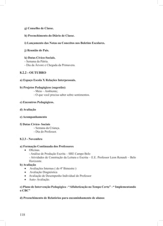 g) Conselho de Classe.

   h) Preenchimento do Diário de Classe.

   i) Lançamento das Notas ou Conceitos nos Boletins Escolares.

   j) Reunião de Pais.

   k) Datas Cívico-Sociais.
   - Semana da Pátria.
   - Dia da Árvore e Chegada da Primavera.

8.2.2 - OUTUBRO

a) Espaço Escola X Relações Interpessoais.

b) Projetos Pedagógicos (sugestão):
           - Meio – Ambiente;
           - O que você precisa saber sobre sentimentos.

c) Encontros Pedagógicos.

d) Avaliação

e) Acompanhamento

f) Datas Cívico- Sociais
           - Semana da Criança.
           - Dia do Professor.

8.2.3 - Novembro

a) Formação Continuada dos Professores
    • Oﬁcinas.
       - Análise de Produção Escrita – SRE Campo Belo
       - Atividades de Construção da Leitura e Escrita – E.E. Professor Leon Renault – Belo
       Horizonte.
b) Avaliação
    • Avaliações Internas ( do 4º Bimestre )
    • Avaliação Diagnóstica
    • Avaliação de Desempenho Individual do Professor
    • Auto- Avaliação.

c) Plano de Intervenção Pedagógica - “Alfabetização no Tempo Certo” –“ Implementando
o CBC”

d) Preenchimento de Relatórios para encaminhamento de alunos




118
 