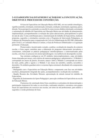 2 - GUIADO ESPECIALISTAEM EDUCAÇÃO BÁSICA: CONCEITUAÇÃO,
OBJETIVOS E PROCESSO DE CONSTRUÇÃO.

            O Guia do Especialista em Educação Básica-SEE/MG, em seu sentido etimológico,
signiﬁca caminho, orientação, sistematização, instrução, condução, sustentação, segurança, apoio,
direção. Nessa perspectiva, pretende-se concebê-lo como recurso didático destinado a orientação
e sustentação do trabalho do Especialista em Educação Básica nas atividades de planejamento,
implementação, acompanhamento e avaliação das ações educacionais, principalmente as ações
de sala de aula. É uma contribuição para a sistematização do trabalho do Especialista, mediante
propostas, sugestões e orientações coerentes com o Programa de Intervenção Pedagógica, os
Cadernos de Orientações para a organização do Ciclo de Alfabetização da SEE/MG elaborados
pelo CEALE, os Conteúdos Básicos Comuns, o Guia do Professor Alfabetizador e a Legislação
pertinente à Educação.
            Promovendo e incentivando o estudo, a análise e avaliação de situações do contexto
escolar, o Guia sugere caminhos para a elaboração de propostas educacionais inovadoras e
consistentes, reforçando as práticas pedagógicas interdisciplinares e contextualizadas pelas
escolas, com foco no processo de ensino/aprendizagem e na melhoria do desempenho escolar.
            Sua estrutura conﬁgura-se em 03 módulos intercomplementares, cujas atividades
foram elencadas por meses, com critérios de natureza pedagógica e administrativa. O Módulo 1
corresponde aos meses de janeiro, fevereiro, março e abril; o Módulo 2 corresponde aos meses
de maio, junho, julho e agosto e o Módulo 3 aos meses de setembro, outubro, novembro e
dezembro. Os módulos guardam entre si a mesma lógica estrutural, abordando três componentes
principais:
- Dialogando com o Especialista em Educação Básica: componente com foco nas atividades
escolares, planejamento integrado das ações, acompanhamento e avaliação dos resultados.
- Quadro Resumo das Atividades Mensais: apresentação de súmula mensal do trabalho do
Especialista.
- Sugestões de Instrumentos de Apoio Pedagógico: para ação cotidiana do Especialista na escola
de Educação Básica.
            O processo de construção deste Guia considerou os princípios de democratização e
participação responsável de todos os envolvidos, realizando reuniões e encontros com grupos
focais de especialistas em exercício nas escolas, em torno de mil proﬁssionais, para análise e
sugestões à versão preliminar do Guia.




12
 