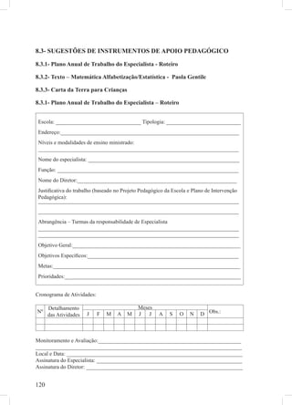 8.3- SUGESTÕES DE INSTRUMENTOS DE APOIO PEDAGÓGICO

8.3.1- Plano Anual de Trabalho do Especialista - Roteiro

8.3.2- Texto – Matemática Alfabetização/Estatística - Paola Gentile

8.3.3- Carta da Terra para Crianças

8.3.1- Plano Anual de Trabalho do Especialista – Roteiro


 Escola: _______________________________ Tipologia: ___________________________
 Endereço:_________________________________________________________________
 Níveis e modalidades de ensino ministrado:
 _________________________________________________________________________
 Nome do especialista: _______________________________________________________
 Função: __________________________________________________________________
 Nome do Diretor:__________________________________________________________
 Justiﬁcativa do trabalho (baseado no Projeto Pedagógico da Escola e Plano de Intervenção
 Pedagógica):
 _________________________________________________________________________
 _________________________________________________________________________
 Abrangência – Turmas da responsabilidade de Especialista
 _________________________________________________________________________
 _________________________________________________________________________
 Objetivo Geral:_____________________________________________________________
 Objetivos Especíﬁcos:_______________________________________________________
 Metas:____________________________________________________________________
 Prioridades:________________________________________________________________


Cronograma de Atividades:

      Detalhamento                          Meses
Nº                     J    F   M   A   M   J   J    A    S   O    N    D Obs.:
      das Atividades



Monitoramento e Avaliação:____________________________________________________
___________________________________________________________________________
Local e Data: ________________________________________________________________
Assinatura do Especialista: _____________________________________________________
Assinatura do Diretor: _________________________________________________________


120
 