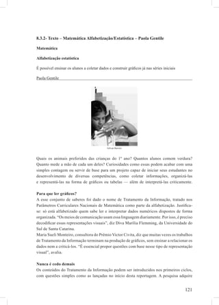 8.3.2- Texto – Matemática Alfabetização/Estatística – Paola Gentile

Matemática

Alfabetização estatística

É possível ensinar os alunos a coletar dados e construir gráﬁcos já nas séries iniciais

Paola Gentile




                                            Gilvan Barreto



Quais os animais preferidos das crianças do 1º ano? Quantos alunos comem verdura?
Quanto mede a mão de cada um deles? Curiosidades como essas podem acabar com uma
simples contagem ou servir de base para um projeto capaz de iniciar seus estudantes no
desenvolvimento de diversas competências, como coletar informações, organizá-las
e representá-las na forma de gráﬁcos ou tabelas — além de interpretá-las criticamente.

Para que ler gráﬁcos?
A esse conjunto de saberes foi dado o nome de Tratamento da Informação, tratado nos
Parâmetros Curriculares Nacionais de Matemática como parte da alfabetização. Justiﬁca-
se: só está alfabetizado quem sabe ler e interpretar dados numéricos dispostos de forma
organizada. “Os meios de comunicação usam essa linguagem diariamente. Por isso, é preciso
decodiﬁcar essas representações visuais”, diz Diva Marília Flemming, da Universidade do
Sul de Santa Catarina.
Maria Sueli Monteiro, consultora do Prêmio Victor Civita, diz que muitas vezes os trabalhos
de Tratamento da Informação terminam na produção de gráﬁcos, sem ensinar a relacionar os
dados nem a criticá-los. “É essencial propor questões com base nesse tipo de representação
visual”, avalia.

Nunca é cedo demais
Os conteúdos do Tratamento da Informação podem ser introduzidos nos primeiros ciclos,
com questões simples como as lançadas no início desta reportagem. A pesquisa adquire


                                                                                          121
 