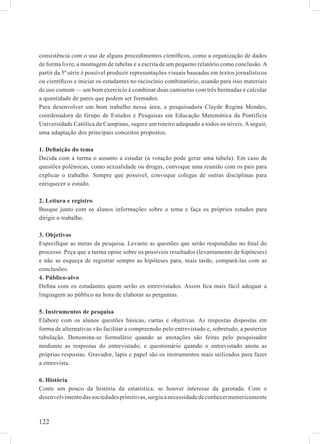 consistência com o uso de alguns procedimentos cientíﬁcos, como a organização de dados
de forma livre, a montagem de tabelas e a escrita de um pequeno relatório como conclusão. A
partir da 5ª série é possível produzir representações visuais baseadas em textos jornalísticos
ou cientíﬁcos e iniciar os estudantes no raciocínio combinatório, usando para isso materiais
de uso comum — um bom exercício é combinar duas camisetas com três bermudas e calcular
a quantidade de pares que podem ser formados.
Para desenvolver um bom trabalho nessa área, a pesquisadora Clayde Regina Mendes,
coordenadora do Grupo de Estudos e Pesquisas em Educação Matemática da Pontifícia
Universidade Católica de Campinas, sugere um roteiro adequado a todos os níveis. A seguir,
uma adaptação dos principais conceitos propostos.

1. Deﬁnição do tema
Decida com a turma o assunto a estudar (a votação pode gerar uma tabela). Em caso de
questões polêmicas, como sexualidade ou drogas, convoque uma reunião com os pais para
explicar o trabalho. Sempre que possível, convoque colegas de outras disciplinas para
enriquecer o estudo.

2. Leitura e registro
Busque junto com os alunos informações sobre o tema e faça os próprios estudos para
dirigir o trabalho.

3. Objetivos
Especiﬁque as metas da pesquisa. Levante as questões que serão respondidas no ﬁnal do
processo. Peça que a turma opine sobre os possíveis resultados (levantamento de hipóteses)
e não se esqueça de registrar sempre as hipóteses para, mais tarde, compará-las com as
conclusões.
4. Público-alvo
Deﬁna com os estudantes quem serão os entrevistados. Assim ﬁca mais fácil adequar a
linguagem ao público na hora de elaborar as perguntas.

5. Instrumentos de pesquisa
Elabore com os alunos questões básicas, curtas e objetivas. As respostas dispostas em
forma de alternativas vão facilitar a compreensão pelo entrevistado e, sobretudo, a posterior
tabulação. Denomina-se formulário quando as anotações são feitas pelo pesquisador
mediante as respostas do entrevistado; e questionário quando o entrevistado anota as
próprias respostas. Gravador, lápis e papel são os instrumentos mais utilizados para fazer
a entrevista.

6. História
Conte um pouco da história da estatística, se houver interesse da garotada. Com o
desenvolvimento das sociedades primitivas, surgiu a necessidade de conhecer numericamente



122
 