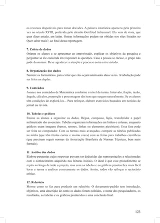os recursos disponíveis para tomar decisões. A palavra estatística apareceu pela primeira
vez no século XVIII, proferida pelo alemão Gottfried Achemmel. Ela vem de statu, que
quer dizer estado, em latim. Outras informações podem ser obtidas nos sites listados no
Quer saber mais?, ao ﬁnal desta reportagem.

7. Coleta de dados
Oriente os alunos a se apresentar ao entrevistado, explicar os objetivos da pesquisa e
perguntar se ele concorda em responder às questões. Caso a pessoa se recuse, o grupo não
pode desanimar. Deve agradecer a atenção e procurar outro entrevistado.

8. Organização dos dados
Numere os formulários, para evitar que eles sejam analisados duas vezes. A tabulação pode
ser feita em duplas.

9. Conteúdos
Avance nos conteúdos de Matemática conforme o nível da turma. Intervalo, fração, razão,
ângulo, cálculos, proporção e porcentagem são itens que surgem naturalmente. Se os alunos
têm condições de explorá-los... Para reforçar, elabore exercícios baseados em notícias de
jornal ou revista.

10. Tabelas e gráﬁcos
Ensine os alunos a organizar os dados. Régua, compasso, lápis, transferidor e papel
milimetrado são essenciais. Tabelas organizam informações em linhas e colunas, enquanto
gráﬁcos usam imagens (barras, setores, linhas ou elementos pictóricos). Essa fase pode
ser feita no computador. Com as turmas mais avançadas, compare as tabelas publicadas
na mídia (que têm títulos curtos e muitas cores) com as feitas para trabalhos cientíﬁcos
(que precisam seguir normas da Associação Brasileira de Normas Técnicas, bem mais
formais).

11. Análise dos dados
Elabore perguntas cujas respostas possam ser deduzidas das representações e relacionadas
com o conhecimento adquirido nas leituras iniciais. O ideal é que esse procedimento se
repita ao longo de todo o projeto, mas com as tabelas e os gráﬁcos prontos ﬁca mais fácil
levar a turma a analisar corretamente os dados. Assim, todos vão reforçar o raciocínio
crítico.

12. Relatório
Mostre como se faz para produzir um relatório. O documento-padrão tem introdução,
objetivos, uma descrição de como os dados foram colhidos, o nome dos pesquisadores, os
resultados, as tabelas e os gráﬁcos produzidos e uma conclusão ﬁnal.




                                                                                    123
 