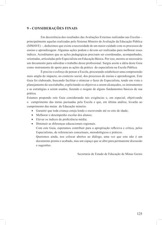 9 - CONSIDERAÇÕES FINAIS

            Em decorrência dos resultados das Avaliações Externas realizadas nas Escolas –
principalmente aquelas realizadas pelo Sistema Mineiro de Avaliação da Educação Pública
(SIMAVE) –, deduzimos que existe a necessidade de um maior cuidado com os processos de
ensino e aprendizagem. Algumas ações podem e devem ser realizadas para melhorar esses
índices. Acreditamos que as ações pedagógicas precisam ser coordenadas, acompanhadas,
orientadas, articuladas pelo Especialista em Educação Básica. Por isso, mostra-se necessário
um documento para subsidiar o trabalho desse proﬁssional. Surgiu assim a idéia deste Guia
como instrumento de apoio para as ações da prática do especialista na Escola Pública.
            É preciso o esforço de pensar a Escola, procurando estabelecer uma compreensão
mais ampla do impacto, no contexto social, dos processos de ensino e aprendizagem. Este
Guia foi elaborado, buscando facilitar e otimizar o fazer do Especialista, tendo em vista o
planejamento do seu trabalho, explicitando os objetivos a serem alcançados, os instrumentos
e as estratégias a serem usados, fazendo o resgate de alguns fundamentos básicos de sua
prática.
Estamos propondo este Guia considerando tais exigências e, em especial, objetivando
o cumprimento das metas pactuadas pela Escola e que, em última análise, levarão ao
cumprimento das metas da Educação mineira:
    • Garantir que toda criança esteja lendo e escrevendo até os oito de idade;
    • Melhorar o desempenho escolar dos alunos;
    • Elevar os índices de proﬁciência média;
    • Diminuir as diferenças educacionais regionais.
        Com este Guia, esperamos contribuir para a apropriação reﬂexiva e crítica, pelos
        Especialistas, de referenciais conceituais, metodológicos e práticos.
        Queremos ainda, nos colocar abertos ao diálogo, uma vez que este não é um
        documento pronto e acabado, mas um espaço que se abre para permanente discussão
        e sugestões.

                                        Secretaria de Estado de Educação de Minas Gerais




                                                                                       125
 