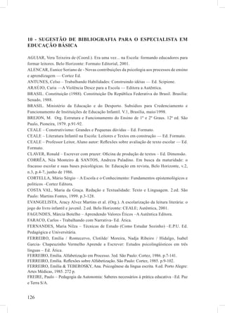 10 - SUGESTÃO DE BIBLIOGRAFIA PARA O ESPECIALISTA EM
EDUCAÇÃO BÁSICA

AGUIAR, Vera Teixeira de (Coord.). Era uma vez... na Escola: formando educadores para
formar leitores. Belo Horizonte: Formato Editorial, 2001.
ALENCAR, Eunice Soriano de - Novas contribuições da psicologia aos processos de ensino
e aprendizagem –– Cortez Ed.
ANTUNES, Celso – Trabalhando Habilidades: Construindo idéias –– Ed. Scipione.
ARAÚJO, Caria ––A Violência Desce para a Escola –– Editora a Autêntica.
BRASIL. Constituição (1988). Constituição Da República Federativa do Brasil. Brasília:
Senado, 1988.
BRASIL. Ministério da Educação e do Desporto. Subsídios para Credenciamento e
Funcionamento de Instituições de Educação Infantil. V.1, Brasília, maio/1998.
BREJON, M. Org. Estrutura e Funcionamento do Ensino de 1º e 2º Graus. 12ª ed. São
Paulo, Pioneira, 1979. p.91-92.
CEALE – Construtivismo: Grandes e Pequenas dúvidas – Ed. Formato.
CEALE – Literatura Infantil na Escola: Leitores e Textos em construção –– Ed. Formato.
CEALE – Professor Leitor, Aluno autor: Reﬂexões sobre avaliação de texto escolar –– Ed.
Formato.
CLAVER, Ronald – Escrever com prazer: Oﬁcina de produção de textos – Ed. Dimensão.
CORRÊA, Néa Monteiro & SANTOS, Andreza Paladino. Em busca da maturidade: o
fracasso escolar e suas bases psicológicas. In: Educação em revista, Belo Horizonte, v.2,
n.3, p.4-7, junho de 1986.
CORTELLA, Mário Sérgio – A Escola e o Conhecimento: Fundamentos epistemológicos e
políticos –Cortez Editora.
COSTA VAL, Maria da Graça. Redação e Textualidade: Texto e Linguagem. 2.ed. São
Paulo: Martins Fontes, 1999. p.3-128.
EVANGELISTA, Aracy Alvez Martins et al. (Org.). A escolarização da leitura literária: o
jogo do livro infantil e juvenil. 2.ed. Belo Horizonte: CEALE; Autêntica, 2001.
FAGUNDES, Márcia Botelho – Aprendendo Valores Éticos –A Autêntica Editora.
FARACO, Carlos - Trabalhando com Narrativa- Ed. Ática.
FERNANDES, Maria Nilza – Técnicas de Estudo (Como Estudar Sozinho) –E.P.U. Ed.
Pedagógica e Universitária.
FERREIRO, Emília / Rontecervo, Clotilde/ Moreira, Nadja Ribeiro / Hidalgo, Isabel
Garcia- Chapeuzinho Vermelho Aprende a Escrever: Estudos psicolingüísticos em três
línguas – Ed. Ática.
FERREIRO, Emília. Alfabetização em Processo. 3ed. São Paulo: Cortez, 1986. p.7-141.
FERREIRO, Emília. Reﬂexões sobre Alfabetização. São Paulo: Cortez, 1985. p.9-102.
FERREIRO, Emília & TEBEROSKY, Ana. Psicogênese da língua escrita. 8.ed. Porto Alegre:
Artes Médicas, 1985. 272 p.
FREIRE, Paulo – Pedagogia da Autonomia: Saberes necessários à prática educativa –Ed. Paz
e Terra S/A.


126
 
