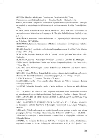GANDIM, Danilo – A Prática do Planejamento Participativo –Ed. Vozes.
Planejamento como Prática Educativa - – Gandim, Danilo – Edições Loyola.
GATTI, Bernadete A. Diagnóstico e Problematização e aspectos conceituais sobre a formação
do magistério: subsídio para o delineamento de políticas na área. Brasília: Consed/Ceiuse,
1996.
GOMES, Maria de Fátima Cardos; SENA, Maria das Graças de Castro. Diﬁculdades de
Aprendizagem na Alfabetização: Linguagem & Educação. Belo Horizonte: Autêntica, 200.
p.6-124.
HERNÁNDEZ, Fernando/ Ventura Montsserrat – A Organização do Currículo Por Projetos
de Trabalho - ARTMED Ed.
HERNANDEZ, Fernando. Trasngressão e Mudança na Educação - Os Projetos de Trabalho.
ARTMED Ed.
HILARI, Rodolfo. A Lingüística e o Ensino da Língua Portuguesa. 4. ed. São Paulo: Martins
Fontes, 1997. 120 p.
HOFFMANN, Jussura – Avaliação: Mito & Desaﬁo- Uma Perspectiva Construtivista – Ed.
Mediação.
HOFFMANN, Jussura – Avaliar para Promover – As setas do Caminho- Ed. Mediação.
KATO, Mary A. No Mundo da Escrita: uma perspectiva psicolingüística. São Paulo: Ática,
1986. p 42 a 59.
KRAMER, Sônia. Alfabetização: Dilemas da Prática. Rio de Janeiro: Dois Pontos Editora,
1986. p. 13-192.
KRAMER, Sônia. Melhoria da qualidade do ensino: o desaﬁo da formação de professores.
Brasília, DF. Revista Brasileira de Estudos Pedagógicos, n.165, 1989, p. 189-207.
LIPMAN, Mattew – O Pensar na Educação –Ed. Vozes.
MARTINELLI, Marilu – Conversando sobre Educação em Valores Humanos –Editora
Fundação Peirópolis.
MARTINS, Sebastião/ Carvalho, André – Meio Ambiente em Defesa da Vida –Editora
Lê.
MATTOS, Paulo - No Mundo da Lua – Perguntas e respostas sobre o transtorno do déﬁcit
de atenção com Hiperatividade em Crianças, Adolescentes e Adultos –– Lemos Editorial.
MEC - A NOVA LEI DE DIRETRIZES E BASES DA EDUCAÇÃO. Lei 9394, de 20 de
Dezembro de 1996.
MEC - PARÂMETROS CURRICULARES NACIONAIS. 1º e 2º Ciclos. Ministério
da Educação e Cultura. Secretaria de Educação Fundamental. V. 2, Língua Portuguesa.
Brasília.
MEDIANO, Zélia D. A formação em serviço do professor a partir da pesquisa e da prática
pedagógica. Revista Tecnologia Educacional, Rio de Janeiro, n.105/106, p. 31-36, 1992.
Ministério da Educação – Pró-Letramento Alfabetização e Linguagem, Secretaria de
Educação Básica.
MORAES, M. Mesquita de Rocha & ROCHA, J. Mesquita de Moraes. Alfabetização,
repetência, evasão. In: Revista Pedagógica, Belo Horizonte, n. 67, p. 15-17, jan/fev. 1994.



                                                                                      127
 