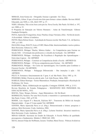 MORAIS, Artur Gomes de – Ortograﬁa: Ensinar e aprender –Ed. Ática.
MOREIRA, Ailton. O que a Escola tem feito para formar o aluno cidadão. Revista AMAE
Educando, ano XXX, n. 226, Abril 1997. p. 37.
NERY, Alfredina. Não existe hora certa pra ler. Nova Escola, São Paulo: Ed Abril, n. 197,
nov 2000, p. 33.
O Programa de Educação em Valores Humanos – Aulas de Transformação –Editora
Fundação Peirópolis.
PAIVA, Aparecida/ Evangeslista, Aracy/ Paulino, Graça/ Versiano, Zélia – No ﬁm do século:
A diversidade –Editora A Autêntica.
PATTO, Maria Helena Souza – A produção do fracasso escolar. São Paulo: T.A. de Queiroz,
1991. p.1-385.
PAULINO, Graça; WALTY, Ivete e CURY, Maria Zilda. Intertextualidades: teoria e prática.
Belo Horizonte: Editora Lê, 1995.
PERRENOUD, Philippe/ Thurler, Mônica Gather – As Competências para Ensinar no
Século XXI – A Formação dos professores e o desaﬁo da Avaliação - Ed. ARTMED
PERRENOUD, Philippe –Avaliação: Da Excelência à Regulação das Aprendizagens –
Entre duas Lógicas – Ed. ARTMED
PERRENOUD, Philippe – Construir as Competências desde a Escola –ARTMED Ed.
PERRENOUD, Philippe – 10 Novas competências para Ensinar – Ed. ARTMED
PERRENOUD, Philippe – Os Ciclos de Aprendizagem, Um Caminho para Combater o
Fracasso Escolar - Ed.ARTMED.
PERRENOUD, Philippe – Pedagogia Diferenciada – Das intenções à ação – Ed.
ARTMED.
PILET, N. Estrutura e funcionamento de 1º grau. 4. ed. São Paulo: Ática, 1985. p. 10.
PINHEIRO, Hélder. Poesia na sala de aula. 2.ed. João Pessoa: Idéia, 2002.
RABELO, Edmar Henrique –Textos Matemáticos: Produção, Interpretação e Resolução de
Problemas- Ed. Vozes.
RADESPIEL, Maria. Alfabetização em segredos. Contagem: IEMAR, 1998. p. 2-313.
Revista Brasileira de Estudos Pedagógicos - MANIFESTO DOS PIONEIROS DA
EDUCAÇÃO NOVA., 1932.
ROCHA, Tânia / Borges, Heloisa – Jogos Matemáticos –Ed. Do Brasil.
RODRIGUES, Neidson. Por uma Nova Escola: o transitório e o permanente na educação.
São Paulo: Cortez, 1985. p 97-98.
ROHDE, Luis Augusti P. e Benczik, Edyleine B.P – Transtorno de Déﬁcit de Atenção
Hiperatividade – O que é? Como ajudar? Ed. ARTMED
SANTOS, Maria Aparecida Paiva et al. (Org.). Democratizando a leitura: pesquisas e
práticas. Belo Horizonte: Ceale, Autêntica, 2004.
SANTOS, Maria Aparecida Paiva et al. (Org.). Leituras literárias: discursos transitivos.
Belo Horizonte: Ceale; Autêntica, 2005.
MINAS GERAIS. Secretaria de Estado da Educação. A Escola Pública de qualidade:
pressupostos e fundamentos. Módulo 2. PROCAD. 1999.
SILVA, Janssen Felipe da/ Hoffmann, Jussara / Esteban, Maria Teresa – Práticas Avaliativas


128
 