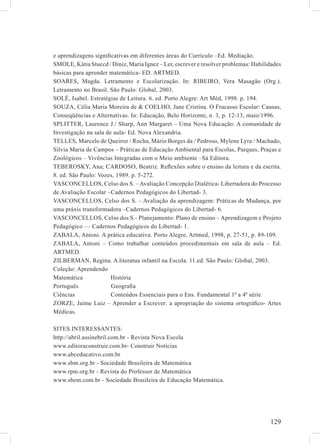 e aprendizagens signiﬁcativas em diferentes áreas do Currículo –Ed. Mediação.
SMOLE, Kátia Stuccd / Diniz, Maria Ignez – Ler, escrever e resolver problemas: Habilidades
básicas para aprender matemática- ED. ARTMED.
SOARES, Magda. Letramento e Escolarização. In: RIBEIRO, Vera Masagão (Org.).
Letramento no Brasil. São Paulo: Global, 2003.
SOLÉ, Isabel. Estratégias de Leitura. 6. ed. Porto Alegre: Art Méd, 1998. p. 194.
SOUZA, Célia Maria Moreira de & COELHO, Jane Cristina. O Fracasso Escolar: Causas,
Conseqüências e Alternativas. In: Educação, Belo Horizonte, n. 3, p. 12-13, maio/1996.
SPLITTER, Laurence J./ Sharp, Ann Margaret – Uma Nova Educação: A comunidade de
Investigação na sala de aula- Ed. Nova Alexandria.
TELLES, Marcelo de Queiroz / Rocha, Mário Borges da / Pedroso, Mylene Lyra / Machado,
Silvia Maria de Campos – Práticas de Educação Ambiental para Escolas, Parques, Praças e
Zoológicos – Vivências Integradas com o Meio ambiente –Sá Editora.
TEBEROSKY, Ana; CARDOSO, Beatriz. Reﬂexões sobre o ensino da leitura e da escrita.
8. ed. São Paulo: Vozes, 1989. p. 5-272.
VASCONCELLOS, Celso dos S. – Avaliação Concepção Dialética- Libertadora do Processo
de Avaliação Escolar –Cadernos Pedagógicos do Libertad- 3.
VASCONCELLOS, Celso dos S. – Avaliação da aprendizagem: Práticas de Mudança, por
uma práxis transformadora –Cadernos Pedagógicos do Libertad- 6.
VASCONCELLOS, Celso dos S.- Planejamento: Plano de ensino – Aprendizagem e Projeto
Pedagógico –– Cadernos Pedagógicos do Libertad- 1.
ZABALA, Antoni. A prática educativa. Porto Alegre, Artmed, 1998, p. 27-51, p. 89-109.
ZABALA, Antoni – Como trabalhar conteúdos procedimentais em sala de aula – Ed.
ARTMED.
ZILBERMAN, Regina. A literatua infantil na Escola. 11.ed. São Paulo: Global, 2003.
Coleção: Aprendendo
Matemática             História
Português              Geograﬁa
Ciências               Conteúdos Essenciais para o Ens. Fundamental 1ª a 4ª série
ZORZE, Jaime Luiz – Aprender a Escrever: a apropriação do sistema ortográﬁco- Artes
Médicas.

SITES INTERESSANTES:
http://abril.assinebril.com.br - Revista Nova Escola
www.editoraconstruir.com.br- Construir Notícias
www.abceducativo.com.br
www.sbm.org.br - Sociedade Brasileira de Matemática
www.rpm.org.br - Revista do Professor de Matemática
www.sbem.com.br - Sociedade Brasileira de Educação Matemática.




                                                                                     129
 