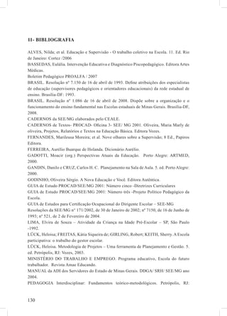 11- BIBLIOGRAFIA

ALVES, Nilda; et al. Educação e Supervisão - O trabalho coletivo na Escola. 11. Ed. Rio
de Janeiro: Cortez /2006
BASSEDAS, Eulália. Intervenção Educativa e Diagnóstico Piscopedagógico. Editora Artes
Médicas.
Boletim Pedagógico PROALFA / 2007
BRASIL. Resolução nº 7.150 de 16 de abril de 1993. Deﬁne atribuições dos especialistas
de educação (supervisores pedagógicos e orientadores educacionais) da rede estadual de
ensino. Brasília-DF: 1993.
BRASIL. Resolução nº 1.086 de 16 de abril de 2008. Dispõe sobre a organização e o
funcionamento do ensino fundamental nas Escolas estaduais de Minas Gerais. Brasília-DF,
2008.
CADERNOS da SEE/MG elaborados pelo CEALE.
CADERNOS de Textos- PROCAD- Oﬁcina 3- SEE/ MG 2001. Oliveira, Maria Marly de
oliveira, Projetos, Relatórios e Textos na Educação Básica. Editora Vozes.
FERNANDES, Marileusa Moreira; et al. Nove olhares sobre a Supervisão; 8 Ed., Papiros
Editora.
FERREIRA, Aurélio Buarque de Holanda. Dicionário Aurélio.
GADOTTI, Moacir (org.) Perspectivas Atuais da Educação. Porto Alegre: ARTMED,
2000.
GANDIN, Danilo e CRUZ, Carlos H. C. Planejamento na Sala de Aula. 5. ed. Porto Alegre:
2000.
GODINHO, Oliveira Sérgio. A Nova Educação e Você. Editora Autêntica.
GUIA de Estudo PROCAD/SEE/MG 2001: Número cinco -Diretrizes Curriculares
GUIA de Estudo PROCAD/SEE/MG 2001: Número três -Projeto Político Pedagógico da
Escola.
GUIA de Estudos para Certiﬁcação Ocupacional do Dirigente Escolar – SEE-MG
Resoluções da SEE/MG n° 171/2002, de 30 de Janeiro de 2002; nº 7150, de 16 de Junho de
1993; nº 521, de 2 de Fevereiro de 2004.
LIMA, Elvira de Souza – Atividade da Criança na Idade Pré-Escolar – SP, São Paulo
-1992.
LÜCK, Heloisa; FREITAS, Kátia Siqueira de; GIRLING, Robert; KEITH, Sherry. A Escola
participativa: o trabalho do gestor escolar.
LÜCK, Heloisa. Metodologia de Projetos – Uma ferramenta de Planejamento e Gestão. 5.
ed. Petrópolis, RJ: Vozes, 2003.
MINISTÉRIO DO TRABALHO E EMPREGO. Programa educativo, Escola do futuro
trabalhador. Revista Amae Educando.
MANUAL da ADI dos Servidores do Estado de Minas Gerais. DDGA/ SRH/ SEE/MG ano
2004.
PEDAGOGIA Interdisciplinar: Fundamentos teórico-metodológicos. Petrópolis, RJ:



130
 