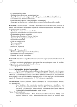 - O ambiente alfabetizador;
 - Estabelecimento das rotinas semanais e diárias;
 - Lugar da discussão metodológica nas decisões pertinentes à alfabetização (Métodos);
 - O Construtivismo, Teoria Construtivista;
 - A escolha e a utilização de livros didáticos de alfabetização;
 - Integração das famílias com o trabalho desenvolvido pelas Escolas na alfabetização.

Caderno 4 – “Acompanhando e avaliando”: diagnóstico e avaliação dos alunos; avaliação da
escola; respostas para os problemas de ensino e de aprendizagem detectados; instrumentos para
responder a essas perguntas.
  - Revisão do núcleo conceitual da avaliação;
  - Ênfase em procedimentos de diagnóstico e avaliação;
  - Ênfase na aprendizagem dos alunos;
  - Ênfase no trabalho desenvolvido nas Escolas;
  - Organização de reagrupamentos de alunos;
  - Instrumentos relevantes;
  - Observação e Registros;
  - Provas operatórias;
  - Auto-avaliação;
  - Portifólio (Trajetória).

Caderno 5 - “Apresentação”:
 - Matriz de referência para avaliação diagnóstica;
 - Instrumento de Avaliação Diagnóstica;
 - Sugestão para uso do instrumento.

Caderno 6 - “Reaﬁrmar a importância do planejamento na organização do trabalho em sala de
aula”:
 - Articula as ações de planejamento às ações avaliativas, tendo como ponto de partida o
diagnóstico das capacidades lingüísticas dos alunos;
 - Deﬁne propostas de intervenção.

3.1.2 - Os Conteúdos Básicos Comuns-CBC
            Os CBC estão fundamentados nas Diretrizes Curriculares Nacionais e nos Parâmetros
Curriculares Nacionais e se destinam aos Anos Finais do Ensino Fundamental e ao Ensino
Médio das Escolas Estaduais de Minas Gerais. Estes cadernos, distribuídos em todas as Escolas,
contêm as diretrizes curriculares a serem desenvolvidas pelos professores nas respectivas turmas
a partir do planejamento anual de ensino. Os CBC estão assim organizados:

Eixos Temáticos (Temas e Subtemas, Tópicos e Subtópicos de Estudo, Habilidades Básicas e
seu detalhamento):
       • Eixos Temáticos – São os conteúdos de ensino que estruturam e identiﬁcam a área
           do conhecimento como componente curricular. São as unidades estruturadas e os
           tópicos que irão constituir o Conteúdo Básico Comum (CBC) para todas as propostas
           curriculares das Escolas Estaduais de Minas Gerais.
Temas Complementares:
       • Temas Complementares – Além dos Conteúdos Básicos Comuns (CBC), foram
           sugeridos também os Temas Complementares, com o objetivo de introduzir novos



14
 