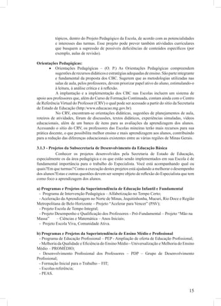 tópicos, dentro do Projeto Pedagógico da Escola, de acordo com as potencialidades
           e interesses das turmas. Esse projeto pode prever também atividades curriculares
           que busquem a supressão de possíveis deﬁciências de conteúdos especíﬁcos (por
           exemplo, aulas de revisão).

Orientações Pedagógicas:
        • Orientações Pedagógicas – (O. P.) As Orientações Pedagógicas compreendem
           sugestões de recursos didáticos e estratégias adequadas de ensino. São parte integrante
           e fundamental da proposta dos CBC. Sugerem que as metodologias utilizadas nas
           salas de aula, pelos professores, devem priorizar papel ativo do aluno, estimulando-o
           à leitura, à análise crítica e à reﬂexão.
           A implantação e a implementação dos CBC nas Escolas incluem um sistema de
apoio aos professores que, além do Curso de Formação Continuada, contam ainda com o Centro
de Referência Virtual do Professor (CRV) o qual pode ser acessado a partir do sítio da Secretaria
de Estado de Educação (http:/www.educacao.mg.gov.br).
           No CRV, encontram-se orientações didáticas, sugestões de planejamentos de aula,
roteiros de atividades, fórum de discussões, textos didáticos, experiências simuladas, vídeos
educacionais, além de um banco de itens para as avaliações da aprendizagem dos alunos.
Acessando o sítio do CRV, os professores das Escolas mineiras terão mais recursos para sua
prática docente, o que possibilita melhor ensino e mais aprendizagem aos alunos, contribuindo
para a redução das diferenças educacionais existentes entre as várias regiões de Minas Gerais.

3.1.3 - Projetos da Subsecretaria de Desenvolvimento da Educação Básica
           Conhecer os projetos desenvolvidos pela Secretaria de Estado de Educação,
especialmente os da área pedagógica e os que estão sendo implementados em sua Escola é de
fundamental importância para o trabalho do Especialista. Você está acompanhando qual ou
quais?Em que turmas? Como a execução destes projetos está ajudando a melhorar o desempenho
dos alunos?Estas e outras questões devem ser sempre objeto de reﬂexão do Especialista que tem
como foco a aprendizagem dos alunos.

a) Programas e Projetos da Superintendência de Educação Infantil e Fundamental
 - Programa de Intervenção Pedagógica – Alfabetização no Tempo Certo;
 - Aceleração da Aprendizagem no Norte de Minas, Jequitinhonha, Mucuri, Rio Doce e Região
Metropolitana de Belo Horizonte – Projeto “Acelerar para Vencer” (PAV);
 - Projeto Escola de Tempo Integral;
 - Projeto Desempenho e Qualiﬁcação dos Professores - Pró-Fundamental – Projeto “Mão na
Massa”      – Ciências e Matemática – Anos Iniciais;
 - Projeto Escola Viva, Comunidade Ativa.

b) Programas e Projetos da Superintendência de Ensino Médio e Proﬁssional
 - Programa de Educação Proﬁssional – PEP - Ampliação de oferta de Educação Proﬁssional;
 - Melhoria da Qualidade e Eﬁciência do Ensino Médio - Universalização e Melhoria do Ensino
Médio – PROMÉDIO;
 - Desenvolvimento Proﬁssional dos Professores – PDP – Grupo de Desenvolvimento
Proﬁssional;
 - Formação Inicial para o Trabalho – FIT;
 - Escolas-referência;
 - PEAS.



                                                                                              15
 