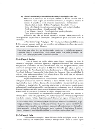 b) Processo de construção do Plano de Intervenção Pedagógica da Escola
           Analisados os resultados das avaliações externas da Escola, discutir com os
           professores e com os pais, em momentos especíﬁcos, a situação do processo de
           ensinar e de aprender da Escola e registrar em documento a partir dos itens:
           - Situação atual da Escola – Boletins Pedagógicos – Resultados obtidos;
           - Como a Escola está, e o que ﬁzemos para chegar até aqui - Ações realizadas;
           - Aonde queremos chegar - Situação desejada – Metas;
           - O que falta para chegar lá - Estratégias de intervenção pedagógica;
           - Quem será responsável pelas ações- Pessoas.
           Reﬂita com toda a Escola, levante alternativas, envolva a todos para que eles se
sintam partícipes do processo de construção e co-responsáveis pelas ações desse Plano de
Intervenção.
           O Plano de Intervenção Pedagógica – PIP – é indispensável e essencial à Escola que,
de fato, cumpre o seu papel social, que tem como foco a aprendizagem dos alunos, que tem por
meta superar os limites e fazer a diferença.

  Especialista, esse plano deve ser implementado, monitorado e avaliado em períodos
  freqüentes, estabelecidos quando da elaboração do mesmo pela equipe pedagógica da
  Escola, com a participação de toda a comunidade escolar.

3.1.6 - Plano de Ensino
            O Plano de Ensino, em estreita relação com o Projeto Pedagógico e o Plano de
Intervenção Pedagógica, consiste na organização do processo de trabalho a ser desenvolvido
pelo professor no ano letivo em curso, em cada turma e em cada disciplina especíﬁca, tendo
como base, principalmente, os Cadernos da SEE/MG elaborados pelo CEALE, quando se
tratar das turmas dos Anos Iniciais do Ensino Fundamental e os CBC, quando se tratar dos
Anos Finais do Ensino Fundamental e Ensino Médio. Sua elaboração é da responsabilidade do
professor com o apoio e orientação do Especialista e deve ser feito no início do ano letivo após
o conhecimento, pelo docente, de suas turmas.
            No processo de elaboração do Plano de Ensino é imprescindível que cada professor
conheça os resultados das avaliações externas e as metas deﬁnidas para sua Escola, analise
o percentual de alunos no baixo desempenho, no intermediário e no recomendável; leve em
consideração as características dos alunos de cada turma e as intervenções necessárias para
melhor atendê-los; deﬁna os conteúdos especíﬁcos a serem ensinados e o nível de entendimento
desejável a ser alcançado pelos alunos; considere as diretrizes e orientações curriculares emitidas
pela Secretaria de Educação e as diretrizes do Projeto Pedagógico da Escola.
            Para o conhecimento das características dos alunos, o professor pode consultar os
relatórios de sua vida escolar preenchidos pelos professores dos anos anteriores e complementar
esses dados com uma avaliação diagnóstica que ele desenvolverá logo no início do ano letivo.

  Cada disciplina possui sua especiﬁcidade. Cada conteúdo, em função da sua natureza, exige
  tempo, estratégias e formas de abordagens diferentes. O respeito a essas características
  implica em que seja dado a cada conteúdo o tratamento adequado às suas peculiaridades,
  como a duração e o ritmo dos fenômenos a serem estudados. O planejamento de ensino
  deverá romper com a tradicional linearidade, reforçando a transdisciplinaridade.

3.1.7 - Plano de Aula
          Planejamento que compõe a rotina diária do trabalho pedagógico em sala de aula.
Deve ser elaborado sob coordenação e orientação do Especialista. Utilizar o Módulo 2 para


                                                                                               17
 