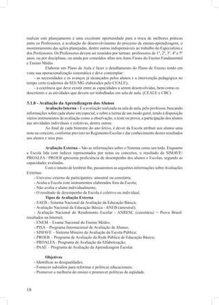 realizar este planejamento é uma excelente oportunidade para a troca de melhores práticas
entre os Professores, a avaliação do desenvolvimento do processo de ensino-aprendizagem, o
monitoramento das ações planejadas, dentre outras indispensáveis ao trabalho do Especialista e
dos Professores. Os Professores devem ser reunidos por turmas: professores de 1º, 2º, 3º, 4º e 5º
anos, ou por disciplinas, ou ainda por conteúdos aﬁns nos Anos Finais do Ensino Fundamental
e Ensino Médio.
            Elaborar um Plano de Aula é fazer o detalhamento do Plano de Ensino tendo em
vista sua operacionalização sistemática e deve contemplar:
     - as necessidades e os avanços já alcançados pelos alunos e a intervenção pedagógica no
tempo certo (cadernos da SEE/MG elaborados pelo CEALE);
     - a coerência que deve existir entre as capacidades a serem desenvolvidas, bem como os
descritores e as atividades que devem ser trabalhadas em sala de aula. (CEALE e CBC).

3.1.8 - Avaliação da Aprendizagem dos Alunos
            Avaliação Interna – É a avaliação realizada na sala de aula, pelo professor, buscando
informações sobre cada aluno em especial, e sobre a turma de um modo geral, tendo à disposição
vários instrumentos de avaliação como a observação, o teste ou prova, a participação dos alunos
nas atividades individuais e coletivas, dentre outras.
            Ao ﬁnal de cada bimestre do ano letivo, é dever da Escola atribuir aos alunos uma
nota ou conceito, conforme previsto no Regimento Escolar e dar conhecimento destes resultados
aos alunos e seus pais.

           Avaliação Externa – São as informações sobre o Sistema como um todo. Enquanto
a Escola lida com índices representados por notas ou conceitos, o resultado do SIMAVE/
PROALFA / PROEB apresenta proﬁciência de desempenho dos alunos e Escolas, segundo as
capacidades avaliadas.
           Com o intuito de lembrar-lhe, passaremos as seguintes informações sobre Avaliações
Externas:
    - Universo externo de participantes: amostral ou censitária;
    - Avalia a Escola com instrumentos elaborados fora da Escola;
    - Não avalia o aluno individualmente;
    - O resultado de desempenho da Escola é coletivo ou individual.
           Tipos de Avaliação Externa
    - SAEB - Sistema Nacional da Avaliação da Educação Básica;
    - Avaliação Nacional da Educação Básica - ANEB (amostral);
    - Avaliação Nacional do Rendimento Escolar - ANRESC (censitária) = Prova Brasil:
resultados na Internet;
    - ENEM – Exame Nacional do Ensino Médio;
    - PISA – Programa Internacional de Avaliação de Alunos;
    - SIMAVE – Sistema Mineiro de Avaliação da Escola Pública;
    - PROEB – Programa de Avaliação da Rede Pública de Educação Básica;
    - PROALFA– Programa de Avaliação da Alfabetização;
    - PAAE – Programa de Avaliação da Aprendizagem Escolar.

            Objetivos
     - Identiﬁcar as desigualdades;
     - Fornecer subsídios para reformas e políticas educacionais;
     - Promover a melhoria do ensino e promover políticas de eqüidade.



18
 