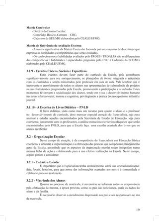 Matriz Curricular
   - Diretriz do Ensino Escolar;
   - Conteúdos Básicos Comuns – CBC;
   - Cadernos da SEE/MG elaborados pelo CEALE/UFMG.

Matriz de Referência de Avaliação Externa
    - Amostra signiﬁcativa da Matriz Curricular formada por um conjunto de descritores que
expressa as habilidades e competências que serão avaliadas.
    - Os conhecimentos e habilidades avaliados pelo PROEB / PROALFA não se diferenciam
das competências / habilidades / capacidades propostos pelo CBC e Cadernos da SEE/MG
elaborados pelo CEALE/UFMG.

3.1.9 - Eventos Cívicos, Sociais e Esportivos.
           Estes eventos devem fazer parte do currículo da Escola, pois contribuem
signiﬁcativamente para seu enriquecimento, se planejados de forma integrada e articulada
com os conteúdos a serem ministrados pelo professor em sala de aula. Vale lembrar que é
importante o envolvimento de todos os alunos nas apresentações de culminância de projetos
ou nas festividades programadas pela Escola, promovendo a participação e a inclusão. Estes
momentos favorecem a socialização dos alunos, tendo em vista o desenvolvimento humano
nas áreas afetivo/social, motora e cognitiva, privilegiando a prática do protagonismo infantil e
juvenil.

3.1.10 - A Escolha do Livro Didático – PNLD
           O livro didático, visto como mais um recurso para ajudar o aluno e o professor
no desenvolvimento do currículo, deve merecer especial atenção do Especialista, seja para
analisar e estudar aqueles encaminhados pela Secretaria de Estado de Educação, seja para
coordenar, juntamente com os professores, a análise minuciosa e criteriosa daqueles que serão
encaminhados pelo PNLD, para que a Escola faça uma escolha acertada dos livros que os
alunos receberão.

3.2 - Organização Escolar
           Neste campo de atuação, é da competência do Especialista em Educação Básica
coordenar e articular a implementação e a efetivação das práticas que compõem o planejamento
geral da Escola, garantindo que os aspectos da organização escolar sejam integrados numa
mesma linha de ação e colaborando para a sua efetiva realização na Escola. Neste campo,
alguns pontos a considerar:

3.2.1 - Cadastro Escolar
            É importante que o Especialista tenha conhecimento sobre sua operacionalização:
data, locais, horários, para que possa dar informações acertadas aos pais e à comunidade e
colaborar para sua realização.

3.2.2 - Matrícula dos Alunos
            Quanto ao processo de matrícula, é necessário se informar sobre os responsáveis
pela efetivação da mesma, a época prevista, como os pais são solicitados, quais os dados do
aluno e da família.
            É necessário observar o atendimento dispensado aos pais e aos responsáveis no ato
da matrícula.


                                                                                             19
 
