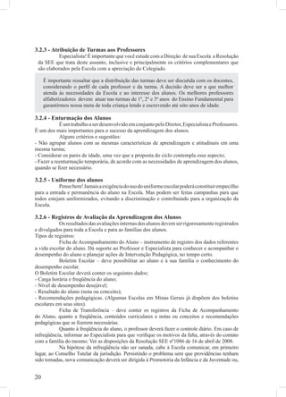 3.2.3 - Atribuição de Turmas aos Professores
          Especialista! É importante que você estude com a Direção de sua Escola a Resolução
 da SEE que trata deste assunto, inclusive e principalmente os critérios complementares que
 são elaborados pela Escola com a apreciação do Colegiado.

     É importante ressaltar que a distribuição das turmas deve ser discutida com os docentes,
     considerando o perﬁl de cada professor e da turma. A decisão deve ser a que melhor
     atenda às necessidades da Escola e ao interesse dos alunos. Os melhores professores
     alfabetizadores devem atuar nas turmas de 1º, 2º e 3º anos do Ensino Fundamental para
     garantirmos nossa meta de toda criança lendo e escrevendo até oito anos de idade.

3.2.4 - Enturmação dos Alunos
            É um trabalho a ser desenvolvido em conjunto pelo Diretor, Especialista e Professores.
É um dos mais importantes para o sucesso da aprendizagem dos alunos.
            Alguns critérios e sugestões:
- Não agrupar alunos com as mesmas características de aprendizagem e atitudinais em uma
mesma turma;
- Considerar os pares de idade, uma vez que a proposta do ciclo contempla esse aspecto;
- Fazer a reenturmação temporária, de acordo com as necessidades de aprendizagem dos alunos,
quando se ﬁzer necessário.

3.2.5 - Uniforme dos alunos
           Pense bem! Jamais a exigência do uso do uniforme escolar poderá constituir empecilho
para a entrada e permanência do aluno na Escola. Mas podem ser feitas campanhas para que
todos estejam uniformizados, evitando a discriminação e contribuindo para a organização da
Escola.

3.2.6 - Registros de Avaliação da Aprendizagem dos Alunos
            Os resultados das avaliações internas dos alunos devem ser rigorosamente registrados
e divulgados para toda a Escola e para as famílias dos alunos.
Tipos de registros:
            Ficha de Acompanhamento do Aluno – instrumento de registro dos dados referentes
a vida escolar do aluno. Dá suporte ao Professor e Especialista para conhecer e acompanhar o
desempenho do aluno e planejar ações de Intervenção Pedagógica, no tempo certo.
            Boletim Escolar – deve possibilitar ao aluno e à sua família o conhecimento do
desempenho escolar.
O Boletim Escolar deverá conter os seguintes dados:
- Carga horária e freqüência do aluno;
- Nível de desempenho desejável;
- Resultado do aluno (nota ou conceito);
- Recomendações pedagógicas. (Algumas Escolas em Minas Gerais já dispõem dos boletins
escolares em seus sites).
            Ficha de Transferência – deve conter os registros da Ficha de Acompanhamento
do Aluno, quanto a freqüência, conteúdos curriculares e notas ou conceitos e recomendações
pedagógicas que se ﬁzerem necessárias.
            Quanto à freqüência do aluno, o professor deverá fazer o controle diário. Em caso de
infreqüência, informar ao Especialista para que veriﬁque os motivos da falta, através do contato
com a família do mesmo. Ver as disposições da Resolução SEE nº1086 de 16 de abril de 2008.
            Na hipótese da infreqüência não ser sanada, cabe à Escola comunicar, em primeiro
lugar, ao Conselho Tutelar da jurisdição. Persistindo o problema sem que providências tenham
sido tomadas, nova comunicação deverá ser dirigida à Promotoria da Infância e da Juventude ou,


20
 