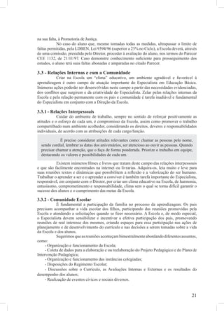 na sua falta, à Promotoria de Justiça.
            No caso do aluno que, mesmo tomadas todas as medidas, ultrapassar o limite de
faltas permitidas, pela LDBEN, Lei 9394/96 (superior a 25% no Ciclo), a Escola deverá, através
de uma comissão, presidida pelo Diretor, proceder à avaliação do aluno, nos termos do Parecer
CEE 1132, de 21/11/97. Caso demonstre conhecimento suﬁciente para prosseguimento dos
estudos, o aluno terá suas faltas abonadas e amparadas no citado Parecer.

3.3 - Relações Internas e com a Comunidade
           Criar na Escola um “clima” educativo, um ambiente agradável e favorável à
aprendizagem é outro campo de atuação importante do Especialista em Educação Básica.
Inúmeras ações poderão ser desenvolvidas neste campo a partir das necessidades evidenciadas,
dos conﬂitos que surgirem e da criatividade do Especialista. Zelar pelas relações internas da
Escola e pela relação permanente com os pais e comunidade é tarefa inadiável e fundamental
do Especialista em conjunto com a Direção da Escola.

3.3.1 - Relações Interpessoais
            Cuidar do ambiente de trabalho, sempre no sentido de reforçar positivamente as
atitudes e o esforço de cada um, é compromisso da Escola, assim como promover o trabalho
compartilhado num ambiente acolhedor, considerando os direitos, deveres e responsabilidades
individuais, de acordo com as atribuições de cada cargo/função.

             É preciso considerar atitudes relevantes como: chamar as pessoas pelo nome,
  sendo cordial, lembrar as datas dos aniversários, ser atencioso ao ouvir as pessoas. Quando
  precisar chamar a atenção, que o faça de forma ponderada. Priorize o trabalho em equipe,
  destacando os valores e possibilidades de cada um.
           Existem inúmeros ﬁlmes e livros que tratam deste campo das relações interpessoais
e que são facilmente encontrados na internet ou livrarias. Adquira-os, leia muito e leve para
suas reuniões textos e dinâmicas que possibilitem a reﬂexão e a valorização do ser humano.
Trabalhar o aprender a ser e o aprender a conviver é também tarefa importante do Especialista,
responsável, em conjunto com o Diretor, por criar um clima educativo na Escola, de harmonia,
entusiasmo, comprometimento e responsabilidade, clima sem o qual se torna difícil garantir o
sucesso dos alunos e o cumprimento das metas da Escola.

3.3.2 - Comunidade Escolar
            É fundamental a participação da família no processo da aprendizagem. Os pais
precisam acompanhar a vida escolar dos ﬁlhos, participando das reuniões promovidas pela
Escola e atendendo a solicitações quando se ﬁzer necessário. A Escola e, de modo especial,
o Especialista devem sensibilizar e incentivar a efetiva participação dos pais, promovendo
reuniões de real interesse dos mesmos, criando espaços para essa participação nas ações de
planejamento e de desenvolvimento do currículo e nas decisões a serem tomadas sobre a vida
da Escola e dos alunos.
            Sugerimos que as reuniões aconteçam bimestralmente abordando diferentes assuntos,
como:
     - Organização e funcionamento da Escola;
     - Coleta de dados para a elaboração e ou reelaboração do Projeto Pedagógico e do Plano de
Intervenção Pedagógica;
     - Organização e funcionamento das instâncias colegiadas;
     - Disposições do Regimento Escolar;
     - Discussões sobre o Currículo, as Avaliações Internas e Externas e os resultados do
desempenho dos alunos;
     - Realização de eventos cívicos e sociais diversos.


                                                                                            21
 