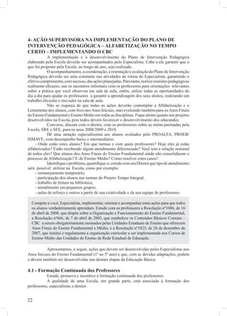 4- AÇÃO SUPERVISORA NA IMPLEMENTAÇÃO DO PLANO DE
INTERVENÇÃO PEDAGÓGICA – ALFABETIZAÇÃO NO TEMPO
CERTO – IMPLEMENTANDO O CBC
             A implementação e o desenvolvimento do Plano de Intervenção Pedagógica
elaborado pela Escola deverão ser acompanhados pelo Especialista. Cabe a ele garantir que o
que foi proposto pela Escola, ao longo do ano, seja realizado.
             O acompanhamento, a coordenação, a orientação e avaliação do Plano de Intervenção
Pedagógica deverão ser uma constante nas atividades de rotina do Especialista, garantindo o
efetivo cumprimento, com sucesso, das ações planejadas. Para tanto, realize reuniões pedagógicas
realmente eﬁcazes; use os encontros informais com os professores para orientações relevantes
sobre a prática que você observou em sala de aula, enﬁm, utilize todas as oportunidades do
dia a dia para ajudar os professores a garantir a aprendizagem dos seus alunos, realizando um
trabalho eﬁciente e inovador na sala de aula.
             Não se esqueça de que todas as ações deverão contemplar a Alfabetização e o
Letramento dos alunos, com foco nos Anos Iniciais, mas evoluindo também para os Anos Finais
do Ensino Fundamental e Ensino Médio em todas as disciplinas. Fique atento quanto aos projetos
desenvolvidos na Escola, pois todos devem favorecer o desenvolvimento dos educandos.
             Converse, discuta com o diretor, com os professores sobre as metas pactuadas pela
Escola, SRE e SEE, para os anos 2008/2009 e 2010.
             Dê uma atenção especialíssima aos alunos avaliados pelo PROALFA, PROEB/
SIMAVE, com desempenho baixo e intermediário:
     - Onde estão estes alunos? Em que turmas e com quais professores? Hoje eles já estão
alfabetizados? Estão recebendo algum atendimento diferenciado? Você tem a relação nominal
de todos eles? Que alunos dos Anos Finais do Ensino Fundamental ainda não consolidaram o
processo de Alfabetização? E do Ensino Médio? Como resolver estes casos?
             Identiﬁque o problema, quantiﬁque-o, estude com seu Diretor que tipo de atendimento
será possível utilizar na Escola, como por exemplo:
     - remanejamento temporário;
     - participação dos alunos nas turmas do Projeto Tempo Integral;
     - trabalho de leitura na biblioteca;
     - atendimento em pequenos grupos;
     - aulas de reforço e outros a partir de sua criatividade e da sua equipe de professores.

  Compete a você, Especialista, implementar, orientar e acompanhar estas ações para que todos
  os alunos verdadeiramente aprendam. Estude com os professores a Resolução nº1086, de 16
  de abril de 2008, que dispõe sobre a Organização e Funcionamento do Ensino Fundamental,
  a Resolução nº666, de 7 de abril de 2005, que estabelece os Conteúdos Básicos Comuns –
  CBC a serem obrigatoriamente ensinados pelas Unidades Estaduais de Ensino que oferecem
  Anos Finais do Ensino Fundamental e Médio, e a Resolução nº1025, de 26 de dezembro de
  2007, que institui e regulamenta a organização curricular a ser implementada nos Cursos de
  Ensino Médio das Unidades de Ensino da Rede Estadual de Educação.

           Apresentamos, a seguir, ações que devem ser desenvolvidas pelos Especialistas nos
Anos Iniciais do Ensino Fundamental (1º ao 5º ano) e que, com as devidas adaptações, podem
e devem também ser desenvolvidas nas demais etapas da Educação Básica.

4.1 - Formação Continuada dos Professores
           Estude, promova e incentive a formação continuada dos professores.
           A qualidade de uma Escola, em grande parte, está associada à formação dos
professores, especialistas e diretor.


22
 