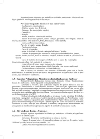 Seguem algumas sugestões que poderão ser utilizadas para tornar a sala de aula um
lugar agradável, bonito e propício à alfabetização:

             Para expor nas paredes das salas de aula ou nos varais:
             - Os algarismos (quantidades);
             - Alfabeto (quatro tipos de letras);
             - Os nomes dos alunos (letra grande);
             - Calendário;
             - Relógio;
             - Sílabas, Banco de Palavras (em estudo);
             - Textos de diversos gêneros, como: cantigas, parlendas, trava-línguas, letras de
música, quadrinhas, listas de nomes, frutas, brinquedos, contos de fada;
             - outros, conforme necessidade.
             Para ter presentes na sala de aula:
             - Cantinho de Leitura;
             - Caixa de brinquedos;
             - Mural de Unidade de Estudo – Geograﬁa/História/Ciências;
             - Folhetos de programação, manuais de instrução de eletrodomésticos, jornais,
     revistas, rótulos, receitas, bulas de remédios, sinopses, material do PNLD. (diversidade de
     textos);
             - Caixa de material diversos para o trabalho com as idéias das 4 operações
(pauzinhos, pedrinhas, etc.), material de contagem;
             - Letras e livros diversos para o manuseio das crianças;
             - Material de apoio para os alunos, (lápis, borracha, cola, tesoura, cadernos);
             - Outros conforme criatividade e a critério da Escola.
             Não se esqueça de estender este ambiente alfabetizador para toda a Escola,
transformando o ambiente escolar em espaço de oportunidades de convivência com o texto
escrito, seja informativo ou literário.

4.5 - Reuniões Pedagógicas e Atendimento Individualizado ao Professor
            Realizar Reuniões Pedagógicas mensais para a formação prática e fundamentação
teórica dos professores é muito importante como já explicitamos.
             Aproveitar o Módulo 2 para elaboração conjunta dos planos diários de aula dos
professores, semanalmente, é outra atividade necessária. Para essa ação, é preciso ter sempre
presente o quadro das capacidades a serem desenvolvidas pelos alunos dos Anos Iniciais, pois
toda atividade planejada e trabalhada pelos professores tem que contemplar aquela “capacidade”
que precisa ser consolidada pelos alunos, conforme Planejamento de Ensino, a partir das diretrizes
curriculares propostas pela SEE.
             Realizar atendimento individualizado ao professor é outra estratégia de trabalho
importante e que poderá acontecer nos horários de aula especializada, nos Anos Iniciais, ou em
outro horário, a critério do Especialista. Este atendimento tem o objetivo de ouvir o professor para,
juntos, buscarem estratégias que favoreçam a aprendizagem dos alunos e a solução de problemas
detectados na classe. Para que estes encontros se efetivem, o Especialista deverá elaborar um
cronograma de atendimento aos professores a partir da realidade vivenciada na Escola.

4.6 - Atividades de Ensino - Sugestões
             A seguir, algumas sugestões de atividades que poderão ser utilizadas pelo professor
no processo de alfabetização:
             - Exploração do material escrito exposto na sala e na Escola;
             - Proposta de atos de leitura – leitura pelo professor, em bom tom de: contos / textos
/ bilhetes/ poesias / avisos / receitas / notícias / etc.;
             - Leitura pelo aluno seguindo com o dedinho;


24
 