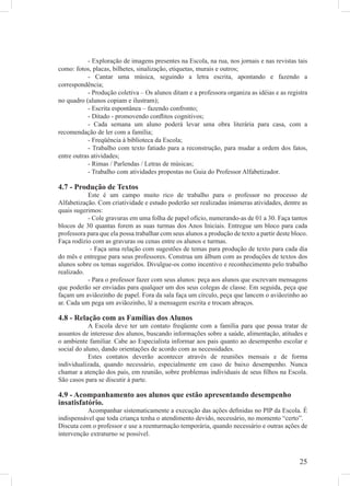 - Exploração de imagens presentes na Escola, na rua, nos jornais e nas revistas tais
como: fotos, placas, bilhetes, sinalização, etiquetas, murais e outros;
            - Cantar uma música, seguindo a letra escrita, apontando e fazendo a
correspondência;
            - Produção coletiva – Os alunos ditam e a professora organiza as idéias e as registra
no quadro (alunos copiam e ilustram);
            - Escrita espontânea – fazendo confronto;
            - Ditado - promovendo conﬂitos cognitivos;
            - Cada semana um aluno poderá levar uma obra literária para casa, com a
recomendação de ler com a família;
            - Freqüência à biblioteca da Escola;
            - Trabalho com texto fatiado para a reconstrução, para mudar a ordem dos fatos,
entre outras atividades;
            - Rimas / Parlendas / Letras de músicas;
            - Trabalho com atividades propostas no Guia do Professor Alfabetizador.

4.7 - Produção de Textos
           Este é um campo muito rico de trabalho para o professor no processo de
Alfabetização. Com criatividade e estudo poderão ser realizadas inúmeras atividades, dentre as
quais sugerimos:
           - Cole gravuras em uma folha de papel ofício, numerando-as de 01 a 30. Faça tantos
blocos de 30 quantas forem as suas turmas dos Anos Iniciais. Entregue um bloco para cada
professora para que ela possa trabalhar com seus alunos a produção de texto a partir deste bloco.
Faça rodízio com as gravuras ou cenas entre os alunos e turmas.
            - Faça uma relação com sugestões de temas para produção de texto para cada dia
do mês e entregue para seus professores. Construa um álbum com as produções de textos dos
alunos sobre os temas sugeridos. Divulgue-os como incentivo e reconhecimento pelo trabalho
realizado.
           - Para o professor fazer com seus alunos: peça aos alunos que escrevam mensagens
que poderão ser enviadas para qualquer um dos seus colegas de classe. Em seguida, peça que
façam um aviãozinho de papel. Fora da sala faça um círculo, peça que lancem o aviãozinho ao
ar. Cada um pega um aviãozinho, lê a mensagem escrita e trocam abraços.

4.8 - Relação com as Famílias dos Alunos
            A Escola deve ter um contato freqüente com a família para que possa tratar de
assuntos de interesse dos alunos, buscando informações sobre a saúde, alimentação, atitudes e
o ambiente familiar. Cabe ao Especialista informar aos pais quanto ao desempenho escolar e
social do aluno, dando orientações de acordo com as necessidades.
            Estes contatos deverão acontecer através de reuniões mensais e de forma
individualizada, quando necessário, especialmente em caso de baixo desempenho. Nunca
chamar a atenção dos pais, em reunião, sobre problemas individuais de seus ﬁlhos na Escola.
São casos para se discutir à parte.

4.9 - Acompanhamento aos alunos que estão apresentando desempenho
insatisfatório.
           Acompanhar sistematicamente a execução das ações deﬁnidas no PIP da Escola. É
indispensável que toda criança tenha o atendimento devido, necessário, no momento “certo”.
Discuta com o professor e use a reenturmação temporária, quando necessário e outras ações de
intervenção extraturno se possível.



                                                                                             25
 