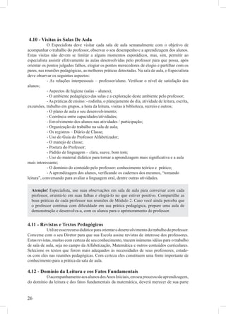 4.10 - Visitas às Salas De Aula
            O Especialista deve visitar cada sala de aula semanalmente com o objetivo de
acompanhar o trabalho do professor, observar o seu desempenho e a aprendizagem dos alunos.
Estas visitas não devem se limitar a alguns momentos esporádicos, mas, sim, permitir ao
especialista assistir efetivamente às aulas desenvolvidas pelo professor para que possa, após
orientar os pontos julgados falhos, elogiar os pontos merecedores de elogio e partilhar com os
pares, nas reuniões pedagógicas, as melhores práticas detectadas. Na sala de aula, o Especialista
deve observar os seguintes aspectos:
            - As relações interpessoais – professor/aluno. Veriﬁcar o nível de satisfação dos
alunos;
            - Aspectos de higiene (salas – alunos);
            - O ambiente pedagógico das salas e a exploração deste ambiente pelo professor;
            - As práticas de ensino: - rodinha, o planejamento do dia, atividade de leitura, escrita,
excursões, trabalho em grupos, a hora da leitura, visitas à biblioteca, recreio e outros;
            - O plano de aula e seu desenvolvimento;
            - Coerência entre capacidades/atividades;
            - Envolvimento dos alunos nas atividades / participação;
            - Organização do trabalho na sala de aula;
            - Os registros – Diário de Classe;
            - Uso do Guia do Professor Alfabetizador;
            - O manejo de classe;
            - Postura do Professor;
            - Padrão de linguagem – clara, suave, bom tom;
            - Uso do material didático para tornar a aprendizagem mais signiﬁcativa e a aula
mais interessante;
            - O domínio do conteúdo pelo professor: conhecimento teórico e prático;
            - A aprendizagem dos alunos, veriﬁcando os cadernos dos mesmos, “tomando
leitura”, conversando para avaliar a linguagem oral, dentre outras atividades.

  Atenção! Especialista, use suas observações em sala de aula para conversar com cada
  professor, orientá-lo em suas falhas e elogiá-lo no que estiver positivo. Compartilhe as
  boas práticas de cada professor nas reuniões de Módulo 2. Caso você ainda perceba que
  o professor continua com diﬁculdade em sua prática pedagógica, prepare uma aula de
  demonstração e desenvolva-a, com os alunos para o aprimoramento do professor.


4.11 - Revistas e Textos Pedagógicos
            Utilize esse recurso didático para orientar o desenvolvimento do trabalho do professor.
Converse com o seu Diretor para que sua Escola assine revistas de interesse dos professores.
Estas revistas, muitas com certeza de seu conhecimento, trazem inúmeras idéias para o trabalho
de sala de aula, seja no campo da Alfabetização, Matemática e outros conteúdos curriculares.
Selecione os textos que forem mais adequados às necessidades de seus professores, estude-
os com eles nas reuniões pedagógicas. Com certeza eles constituem uma fonte importante de
conhecimento para a prática da sala de aula.

4.12 - Domínio da Leitura e eos Fatos Fundamentais
          O acompanhamento aos alunos dos Anos Iniciais, em seu processo de aprendizagem,
do domínio da leitura e dos fatos fundamentais da matemática, deverá merecer de sua parte


26
 